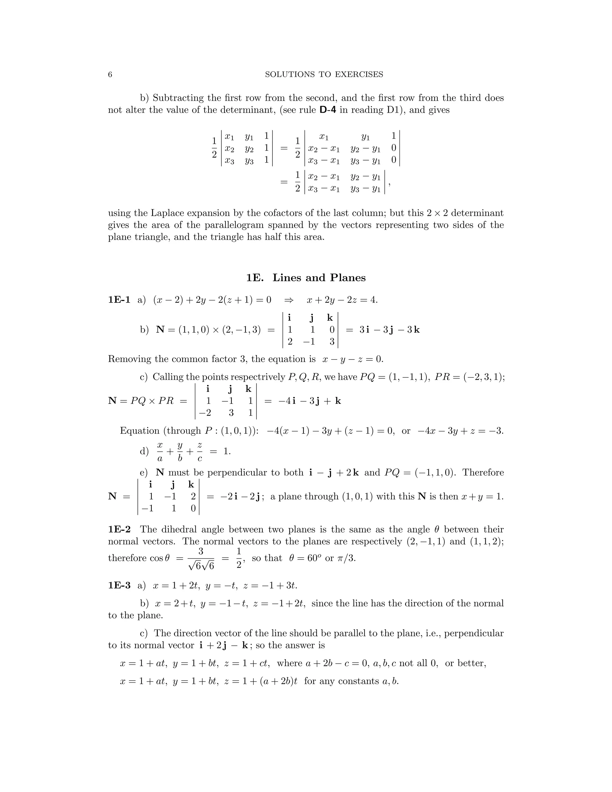 � � � �
� �
� �
� �
� �
� �
� �
� �
�
� �
� �
� �
�
�
� �
� �
� �
�
�
6 SOLUTIONS TO EXERCISES
b) Subtracting the ﬁrst row from the second, and the ﬁrst row from the third does
not alter the value of the determinant, (see rule D-4 in reading D1), and gives
� x1 y1 1 � � x1 y1 1 �
1 � � 1 � �
� x2 y2 1 � = � x2 − x1 y2 − y1 0 �
2 � 2 �
� x3 y3 1 � � x3 − x1 y3 − y1 0 �
1 � �
� x2 − x1 y2 − y1 � ,
=
2 x3 − x1 y3 − y1
using the Laplace expansion by the cofactors of the last column; but this 2 × 2 determinant
gives the area of the parallelogram spanned by the vectors representing two sides of the
plane triangle, and the triangle has half this area.
1E. Lines and Planes
1E-1 a) (x − 2) + 2y − 2(z + 1) = 0 x + 2y − 2z = 4.
⇒
� i j k
b) N = (1, 1, 0) × (2, −1, 3) = 1 1 0 = 3 i − 3 j − 3 k
� 2 3 �
−1
Removing the common factor 3, the equation is x − y − z = 0.
c) Calling the points respectrively P, Q, R, we have PQ = (1, −1, 1), PR = (−2, 3, 1);
� i j k
N = PQ × PR = � 1 −1 1 = −4 i − 3 j + k
� 3 1 �
−2
Equation (through P : (1, 0, 1)): −4(x − 1) − 3y + (z − 1) = 0, or −4x − 3y + z = −3.
x y z
d) + + = 1.
a b c
e) N must be perpendicular to both i − j + 2 k and PQ = (−1, 1, 0). Therefore
� i j k
N = 1 −1 2 � = −2 i −2 j ; a plane through (1, 0, 1) with this N is then x+y = 1.
� 1 0 �
−1
1E-2 The dihedral angle between two planes is the same as the angle θ between their
normal vectors. The normal vectors to the planes are respectively (2, −1, 1) and (1, 1, 2);
3 1
therefore cos θ = =
√
6
√
6 2
, so that θ = 60o
or π/3.
1E-3 a) x = 1 + 2t, y = −t, z = −1 + 3t.
b) x = 2+t, y = −1−t, z = −1+2t, since the line has the direction of the normal
to the plane.
c) The direction vector of the line should be parallel to the plane, i.e., perpendicular
to its normal vector i + 2 j − k ; so the answer is
x = 1 + at, y = 1 + bt, z = 1 + ct, where a + 2b − c = 0, a, b, c not all 0, or better,
x = 1 + at, y = 1 + bt, z = 1 + (a + 2b)t for any constants a, b.
 