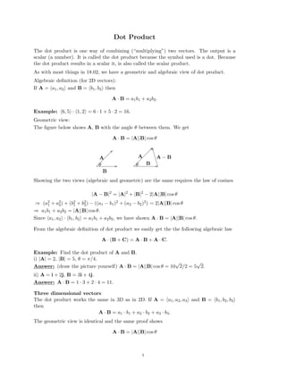 ��
����
Dot Product

The dot product is one way of combining (“multiplying”) two vectors. The output is a

scalar (a number). It is called the dot product because the symbol used is a dot. Because

the dot product results in a scalar it, is also called the scalar product.

As with most things in 18.02, we have a geometric and algebraic view of dot product.

Algebraic deﬁnition (for 2D vectors):

If A = (a1, a2) and B = (b1, b2) then

A · B = a1b1 + a2b2.
Example: (6, 5) · (1, 2) = 6 · 1 + 5 · 2 = 16.

Geometric view:

The ﬁgure below shows A, B with the angle θ between them. We get

A · B = |A||B| cos θ
L
L
L
L
L
L
L
L
L
L
L
L
A A A − B
B
θ θ
L
L
L
L
L
L
L
L
L
L
B
Showing the two views (algebraic and geometric) are the same requires the law of cosines
|A − B|2
= |A|2
+ |B|2
− 2|A||B| cos θ
2 2
⇒ (a1 + a2) + (b1
2 + b2
2) − ((a1 − b1)2 + (a2 − b2)2) = 2|A||B| cos θ
⇒ a1b1 + a2b2 = |A||B| cos θ.

Since (a1, a2) · (b1, b2) = a1b1 + a2b2, we have shown A · B = |A||B| cos θ.

From the algebraic deﬁnition of dot product we easily get the the following algebraic law
A · (B + C) = A · B + A · C.
Example: Find the dot product of A and B.
i) |A| = 2, |B| = 5, θ = π/4.
√ √
Answer: (draw the picture yourself) A · B = |A||B| cos θ = 10 2/2 = 5 2.

ii) A = i + 2j, B = 3i + 4j.

Answer: A · B = 1 · 3 + 2 · 4 = 11.

Three dimensional vectors
The dot product works the same in 3D as in 2D. If A = (a1, a2, a3) and B = (b1, b2, b3)
then
A · B = a1 · b1 + a2 · b2 + a3 · b3.
The geometric view is identical and the same proof shows
A · B = |A||B| cos θ
1
 