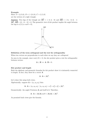 ������������
Example:
Show A = (4, 3, 6), B = (−2, 0, 8), C = (1, 5, 0)
are the vertices of a right triangle.
−
−
→ −
−
→
Answer:
−
−
→ −
−
→
Two legs of the triangle are AC = (−3, 2, −6) and AB = (−6, −3, 2) ⇒
AC · AB = 18 − 6 − 12 = 0. The geometric view of dot product implies the angle between
the legs is π/2 (i.e cos θ = 0).
•
� B
z
��
A•
y
•C
x
Deﬁnition of the term orthogonal and the test for orthogonality
When two vectors are perpendicular to each other we say they are orthogonal.
As seen in the example, since cos(π/2) = 0, the dot product gives a test for orthogonality
between vectors:
A ⊥ B ⇔ A · B = 0.
Dot product and length
Both the algebraic and geometric formulas for dot product show it is intimately connected
to length. In fact, they show for a vector A
A · A = |A|2
.
Let’s show this using both views.
Algebraically: suppose A = (a1, a2, a3) then
2 2 2
A · A = (a1, a2, a3) · (a1, a2, a3) = a1 + a2 + a = |A|2
.
3
Geometrically: the angle θ between A and itself is 0. Therefore,
A · A = |A||A| cos θ = |A||A| = |A|2
.
As promised both views give the formula.
2
 