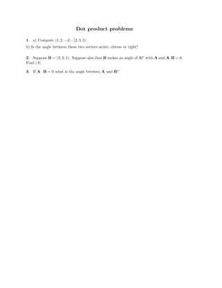 Dot product problems
1. a) Compute �1, 2, −4� · �2, 3, 5�.

b) Is the angle between these two vectors acute, obtuse or right?

2. Suppose B = �2, 2, 1�. Suppose also that B makes an angle of 30◦ with A and A·B = 6.
Find |A|.
3. If A · B = 0 what is the angle between A and B?
 