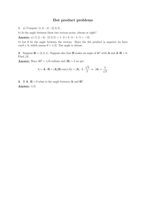 Dot product problems

1. a) Compute �1, 2, −4� · �2, 3, 5�.
b) Is the angle between these two vectors acute, obtuse or right?
Answer: a) �1, 2, −4� · �2, 3, 5� = 1 · 2 + 2 · 3 − 4 · 5 = −12.
b) Let θ be the angle between the vectors. Since the dot product is negative we have
cos θ  0, which means θ  π/2. The angle is obtuse.
2. Suppose B = �2, 2, 1�. Suppose also that B makes an angle of 30◦ with A and A·B = 6.
Find |A|.
Answer: Since 300 = π/6 radians and |B| = 3 we get
√
3 4
6 = A · B = |A||B| cos(π/6) = |A| · 3 · ⇒ |A| =
2
√ .
3
3. If A · B = 0 what is the angle between A and B?
Answer: π/2.
 