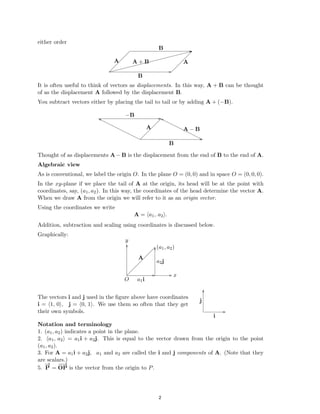 �
�
either order
B ��
/ /
/ /
/ /
/ /
/ /
A/ /
/ A + B /A
/ /
/ /
/ /
/ /
/ /
B
It is often useful to think of vectors as displacements. In this way, A + B can be thought

of as the displacement A followed by the displacement B.

You subtract vectors either by placing the tail to tail or by adding A + (−B).

−B
/
/
/
/
/
A/
/ A − B
/
/
/
/
/
B
Thought of as displacements A − B is the displacement from the end of B to the end of A.
Algebraic view
As is conventional, we label the origin O. In the plane O = (0, 0) and in space O = (0, 0, 0).
In the xy-plane if we place the tail of A at the origin, its head will be at the point with
coordinates, say, (a1, a2). In this way, the coordinates of the head determine the vector A.
When we draw A from the origin we will refer to it as an origin vector.
Using the coordinates we write
A = (a1, a2).
Addition, subtraction and scaling using coordinates is discussed below.
Graphically:
y
y�
y
/ (a1, a2)
/
/
/
/
/
A/
/ a2j
/
/
/
/
/
/
/
/ x
O a1i
y
The vectors i and j used in the ﬁgure above have coordinates
j
i = (1, 0), j = (0, 1). We use them so often that they get
their own symbols.
i
Notation and terminology
1. (a1, a2) indicates a point in the plane.
2. (a1, a2) = a1i + a2j. This is equal to the vector drawn from the origin to the point
(a1, a2).
3. For A = a1i + a2j, a1 and a2 are called the i and j components of A. (Note that they
are scalars.)
−
→ −
−
→
5. P = OP is the vector from the origin to P.
2
2
 