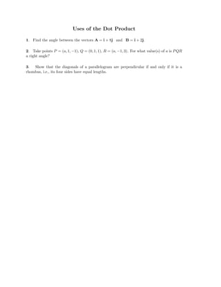 Uses of the Dot Product
1. Find the angle between the vectors A = i + 8j and B = i + 2j.
2. Take points P = (a, 1, −1), Q = (0, 1, 1), R = (a, −1, 3). For what value(s) of a is PQR
a right angle?
3. Show that the diagonals of a parallelogram are perpendicular if and only if it is a
rhombus, i.e., its four sides have equal lengths.
 