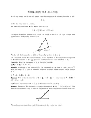 Components and Projection

If A is any vector and u
u is a unit vector then the component of A in the direction of u
u is

A · u
u.
(Note: the component is a scalar.)

If θ is the angle between A and u
u then since |u
u| = 1

A · u
u = |A||u
u| cos θ = |A| cos θ.
The ﬁgure shows that geometrically this is the length of the leg of the right triangle with
hypotenuse A and one leg parallel to u
u.
A
θ |A| cos θ

u
u

We also call the leg parallel to u
u the orthogonal projection of A on u
u.

For a non-unit vector: the component of A in the direction of B is simply the component

B
of A in the direction of u
u = |B| . (u
u is the unit vector in the same direction as B.)

Example: Find the component of A in the direction of B.

i) |A| = 2, |B| = 5, θ = π/4.

√
Answer: Referring to the ﬁgure above: the component is |A| cos θ = 2 cos(π/4) = 2.
Note, the length of B given is irrelevant, since we only care about the unit vector parallel
to B.
ii) A = i + 2j, B = 3i + 4j.
Answer: Unit vector in direction of B is

3/5 + 8/5 = 11/5.

B
|B| =
 3
5i +
4
5j
 ⇒ component is A · B/|B|
=

iii) Find the component of A = (2, 2) in the direction of u
u = (−1, 0)
Answer: The vector u
u is a unit vector, so the component is A·u
u = (2, 2)·(−1, 0) = −2. The
negative component is okay, it says the projection of A and u
u point in opposite directions.
A
θ

u
u
We emphasize one more time that the component of a vector is a scalar.
 