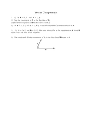 Vector Components

1. a) Let A = (1, 3) and B = (3, 4).
(i) Find the component of A in the direction of B.
(ii) Find the component of B in the direction of A.

b) Let A = (3, 5, 7) and B = (3, 4, 0). Find the component A in the direction of B.

2. Let A = (a, 2) and B = (1, 3). For what values of a is the component of A along B
equal to 0? For what a is it negative?
3. For which angle θ is the component of A in the direction of B equal to 0.
A
θ
B

 