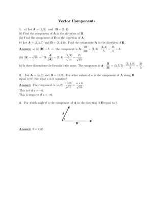 Vector Components

1. a) Let A = (1, 3) and B = (3, 4).
(i) Find the component of A in the direction of B.
(ii) Find the component of B in the direction of A.

b) Let A = (3, 5, 7) and B = (3, 4, 0). Find the component A in the direction of B.

B 3, 4 15
Answer: a) (i) |B| = 5 ⇒ the component is A · = (1, 3) ·
( )
= = 3.
|B| 5 5

A 1, 3 15

(ii) |A| =
√
10 ⇒ B · = (3, 4
( )
) · √ = √ .
|A| 10 10
B 3, 4, 0 29
b) In three dimensions the formula is the same. The component is A = 3, 5, 7
( )
· = .
|B|
( ) ·
5 5
2. Let A = (a, 2) and B = (1, 3). For what values of a is the component of A along B
equal to 0? For what a is it negative?
1, 3 a + 6
Answer: The component is
( )
(a, 2) · √ =
10
√ .
10
This is 0 if a = −6.

This is negative if a  −6.

3. For which angle θ is the component of A in the direction of B equal to 0.
A
θ
B
Answer: θ = π/2.
 