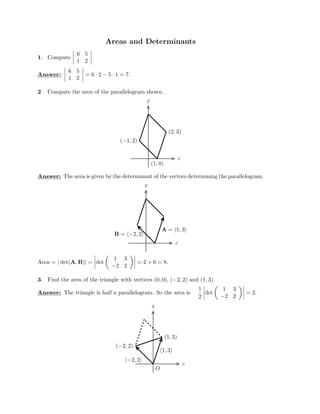 Areas and Determinants

1. Compute

6 5


 1 2

6 5
Answ




.
er:




 1 2
 
= 6 · 2 − 5 · 1 = 7.

2. Compute the area of the parallelogram shown.
y
x
(1, 0)
(2, 3)
(−1, 2)
Answer: The area is given by the determinant of the vectors determining the parallelogram.
y
x
A = 1, 3
B = −2, 2
Area = | det(A, B)| =



1 3
det
 =

 2 + 6 = 8.
−2 2
3.
 Find the area of the triangle with vertices (0, 0), (−2, 2) and (1, 3).

 

1 1 3

Answer: The triangle is half a parallelogram. So the area is

−2 2
 
=
y
x
O
(1, 3)
1, 3
(−2, 2)
−2, 2
det
 2.

2

 