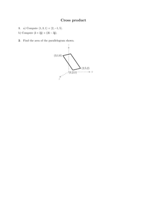 Cross product

1. a) Compute �1, 3, 1� × �2, −1, 5�.
b) Compute (i + 2j) × (2i − 3j).
2. Find the area of the parallelogram shown.
z
y
(3,1,6)
(2,5,2)
(1,2,1)
x

 