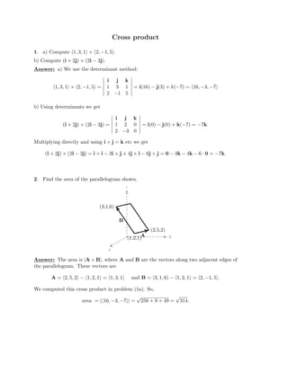 Cross product
1. a) Compute �1, 3, 1� × �2, −1, 5�.

b) Compute (i + 2j) × (2i − 3j).

Answer: a) We use the determinant method:

�1, 3, 1� × �2, −1, 5� =

�
�
� i j k

�
� 1 3 1

�
�
�
�
� = i(16) − j(3) + k(−7) = � − − �

b) Using determinants we get

�
16, 3, 7

 �

2 −1 5

�
�
� i j k

(i + 2j) × (2i − 3j) =

�
�
� 1 2 0

�
�
�
�
= i(0) − j(0) + − − 

Multiplying directly and using i ×
� 2 �
k( 7) = 7k.

 

−3 0

j = k etc we get
(i + 2j) × (2i − 3j) = i × i − 3i × j + 4j × i − 6j × j = 0 − 3k − 4k − 6 · 0 = −7k.
2. Find the area of the parallelogram shown.
z
x
y
(3,1,6)
(2,5,2)
(1,2,1)A
B
Answer: The area is |A × B|, where A and B are the vectors along two adjacent edges of
the parallelogram. These vectors are
A = �2, 5, 2� − �1, 2, 1� = �1, 3, 1� and B = �3, 1, 6� − �1, 2, 1� = �2, −1, 5�.
We computed this cross product in problem (1a). So,
area = |�16,
√ √
−3, −7�| = 256 + 9 + 49 = 314.
 