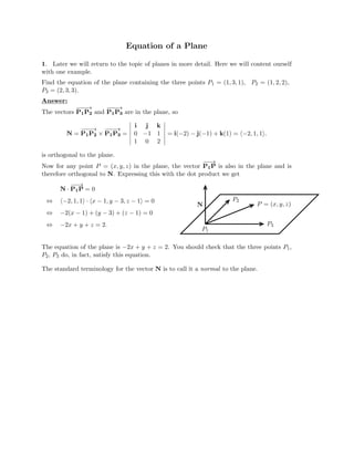 Equation of a Plane

1. Later we will return to the topic of planes in more detail. Here we will content ourself
with one example.
Find the equation of the plane containing the three points P1 = (1, 3, 1), P2 = (1, 2, 2),
P3 = (2, 3, 3).
Answer:
The
−
−
−
→ −
− →
vectors P1P2 and P1
−
P3 are in the plane, so
i j k

−
−
−
→
N = P1P2 P
−
−
1
−
P
→

× 3 =
 0
 −1
 1
 = i(−2) − j(−1) + k(1) = (−2, 1, 1).


 

1 0 2

is orthogonal to the plane.
Now for any point P = (x, y, z) in the plane, the vector P
−
−
1
→
P is also in the plane and is
therefore orthogonal to N. Expressing this with the dot product we get
−
−
→
N · P1P = 0
⇔ (−2, 1, 1) · (x − 1, y − 3, z − 1) = 0
⇔ −2(x − 1) + (y − 3) + (z − 1) = 0
⇔ −2x + y + z = 2.
P2
P = (x, y, z)
N
P3
P1
The equation of the plane is −2x + y + z = 2. You should check that the three points P1,
P2, P3 do, in fact, satisfy this equation.
The standard terminology for the vector N is to call it a normal to the plane.
 