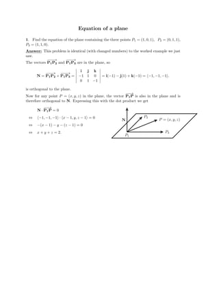 Equation of a plane
1. Find the equation of the plane containing the three points P1 = (1, 0, 1), P2 = (0, 1, 1),
P3 = (1, 1, 0).
Answer: This problem is identical (with changed numbers) to the worked example we just
saw.
The vectors P
−
−
1
−
P
→
2 and P
−
−
1
−
P
→
3 are in the plane, so
i j k

N = P
−
−
1
−
P
→
2 P
−
−
× 1
−
P
→
3 =

� �
�
�
�
� −
�
1 1 0
�
�
�
�
�
= i( 1) j(1) + k( 1) = 1, 1, 1 .



−
− 

− − − �− − �
0 1 1

is orthogonal to the plane.

Now for any point P = (x, y, z) in the plane, the vector P
−
−
1
→
P is also in the plane and is

therefore orthogonal to N. Expressing this with the dot product we get
N
−
P
−
→
· 1P = 0
⇔ �−1, −1, − · � P
1� x − 1, y, z − 1� = 0 2
N P = (x, y, z)
⇔ −(x − 1) − y − (z − 1) = 0
⇔ x + y + z = 2. P3
P1
 