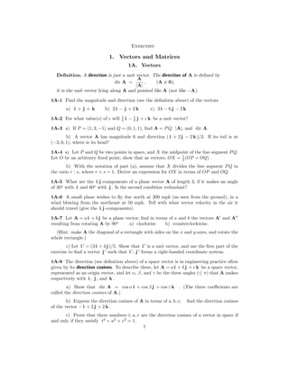Exercises
1. Vectors and Matrices
1A. Vectors
Deﬁnition. A direction is just a unit vector. The direction of A is deﬁned by
A
dir A = , (A = 0);
|A|
�
it is the unit vector lying along A and pointed like A (not like −A).
1A-1 Find the magnitude and direction (see the deﬁnition above) of the vectors
a) i + j + k b) 2 i − j + 2 k c) 3 i − 6 j − 2 k
1A-2 For what value(s) of c will 1
5 i − 1
5 j + c k be a unit vector?
1A-3 a) If P = (1, 3, −1) and Q = (0, 1, 1), ﬁnd A = PQ, |A|, and dir A.
b) A vector A has magnitude 6 and direction ( i + 2 j − 2 k )/3. If its tail is at
(−2, 0, 1), where is its head?
1A-4 a) Let P and Q be two points in space, and X the midpoint of the line segment PQ.
Let O be an arbitrary ﬁxed point; show that as vectors, OX = 1
2 (OP + OQ) .
b) With the notation of part (a), assume that X divides the line segment PQ in
the ratio r : s, where r + s = 1. Derive an expression for OX in terms of OP and OQ.
1A-5 What are the i j -components of a plane vector A of length 3, if it makes an angle
of 30o
with i and 60o
with j . Is the second condition redundant?
1A-6 A small plane wishes to ﬂy due north at 200 mph (as seen from the ground), in a
wind blowing from the northeast at 50 mph. Tell with what vector velocity in the air it
should travel (give the i j -components).
1A-7 Let A = a i + b j be a plane vector; ﬁnd in terms of a and b the vectors A′
and A′′
resulting from rotating A by 90o
a) clockwise b) counterclockwise.
(Hint: make A the diagonal of a rectangle with sides on the x and y-axes, and rotate the
whole rectangle.)
′ ′
c) Let i = (3 i + 4 j )/5. Show that i is a unit vector, and use the ﬁrst part of the
′ ′ ′
exercise to ﬁnd a vector j such that i , j forms a right-handed coordinate system.
1A-8 The direction (see deﬁnition above) of a space vector is in engineering practice often
given by its direction cosines. To describe these, let A = a i + b j + c k be a space vector,
represented as an origin vector, and let α, β, and γ be the three angles (≤ π) that A makes
respectively with i , j , and k .
a) Show that dir A = cos α i + cos β j + cos γ k . (The three coeﬃcients are
called the direction cosines of A.)
b) Express the direction cosines of A in terms of a, b, c; ﬁnd the direction cosines
of the vector − i + 2 j + 2 k .
c) Prove that three numbers t, u, v are the direction cosines of a vector in space if
and only if they satisfy t2
+ u2
+ v2
= 1.
1
 
