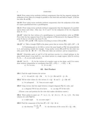 2 EXERCISES
1A-9 Prove using vector methods (without components) that the line segment joining the
midpoints of two sides of a triangle is parallel to the third side and half its length. (Call the
two sides A and B.)
1A-10 Prove using vector methods (without components) that the midpoints of the sides
of a space quadrilateral form a parallelogram.
1A-11 Prove using vector methods (without components) that the diagonals of a parallel­
ogram bisect each other. (One way: let X and Y be the midpoints of the two diagonals;
show X = Y .)
1A-12* Label the four vertices of a parallelogram in counterclockwise order as OPQR.
Prove that the line segment from O to the midpoint of PQ intersects the diagonal PR in a
point X that is 1/3 of the way from P to R.
(Let A = OP, and B = OR; express everything in terms of A and B.)
1A-13* a) Take a triangle PQR in the plane; prove that as vectors PQ + QR + RP = 0.
b) Continuing part a), let A be a vector the same length as PQ, but perpendicular
to it, and pointing outside the triangle. Using similar vectors B and C for the other two
sides, prove that A + B + C = 0. (This only takes one sentence, and no computation.)
1A-14* Generalize parts a) and b) of the previous exercise to a closed polygon in the
plane which doesn’t cross itself (i.e., one whose interior is a single region); label its vertices
P1, P2, . . . , Pn as you walk around it.
1A-15* Let P1, . . . , Pn be the vertices of a regular n-gon in the plane, and O its center;
show without computation or coordinates that OP1 + OP2 + . . . + OPn = 0,
a) if n is even; b) if n is odd.
1B. Dot Product
1B-1 Find the angle between the vectors
a) i − k and 4 i + 4 j − 2 k b) i + j + 2 k and 2 i − j + k .
1B-2 Tell for what values of c the vectors c i + 2 j − k and i − j + 2 k will
a) be orthogonal b) form an acute angle
1B-3 Using vectors, ﬁnd the angle between a longest diagonal PQ of a cube, and
a) a diagonal PR of one of its faces; b) an edge PS of the cube.
(Choose a size and position for the cube that makes calculation easiest.)
1B-4 Three points in space are P : (a, 1, −1), Q : (0, 1, 1), R : (a, −1, 3). For what
value(s) of a will PQR be
a) a right angle b) an acute angle ?
1B-5 Find the component of the force F = 2 i − 2 j + k in
a) the direction
i +
√
j
3
− k
b) the direction of the vector 3 i + 2 j − 6 k .
 