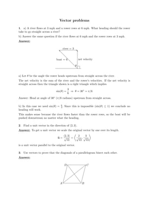 Vector problems

1. a) A river ﬂows at 3 mph and a rower rows at 6 mph. What heading should the rower
take to go straight across a river?
b) Answer the same question if the river ﬂows at 6 mph and the rower rows at 3 mph.
Answer:
� �
boat = 6
river = 3
net velocity
θ
a) Let θ be the angle the rower heads upstream from straight across the river.
The net velocity is the sum of the river and the rower’s velocities. If the net velocity is
straight across then the triangle shown is a right triangle which implies
3
sin(θ) = ⇒ θ = 30◦
= π/6
6
Answer: Head at angle of 30◦ (π/6 radians) upstream from straight across.
b) In this case we need sin(θ) = 6
. Since this is impossible (sin(θ)
3 ≤ 1) we conclude no
heading will work.
This makes sense because the river ﬂows faster than the rower rows, so the boat will be
pushed downstream no matter what the heading.
2. Find a unit vector in the direction of �2, 3�.

Answer: To get a unit vector we scale the original vector by one over its length.

2, 3 2 3
u =
� �
√ =
13
√ ,
13
√
13
is a unit vector parallel to the original
�
vector.
3. Use vectors to prove that the diagonals of a parallelogram bisect each other.
Answer:
A B
C
D
�� ����
 