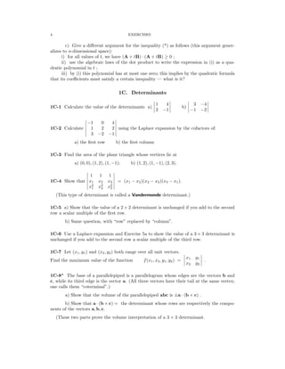 � � � �
� � � �
� �
� �
� �
� �
� �
� �
� �
4 EXERCISES
c) Give a diﬀerent argument for the inequality (*) as follows (this argument gener­
alizes to n-dimensional space):
i) for all values of t, we have (A + tB) (A + tB) ≥ 0 ;
·
ii) use the algebraic laws of the dot product to write the expression in (i) as a qua­
dratic polynomial in t ;
iii) by (i) this polynomial has at most one zero; this implies by the quadratic formula
that its coeﬃcients must satisfy a certain inequality — what is it?
1C. Determinants
1C-1 Calculate the value of the determinants a) �
�
2
1 4
�
� b) �
� 3 −4
�
�
−1 −1 −2
� 0 4 �
� −1 �
1C-2 Calculate 1 2 2 using the Laplace expansion by the cofactors of:
� 3 −2 −1 �

a) the ﬁrst row b) the ﬁrst column

1C-3 Find the area of the plane triangle whose vertices lie at
a) (0, 0), (1, 2), (1, −1); b) (1, 2), (1, −1), (2, 3).
� 1 1 1 �
1C-4 Show that x1 x2 x3 = (x1 − x2)(x2 − x3)(x3 − x1).
2 2 2

1 2 3

� x x x �
(This type of determinant is called a Vandermonde determinant.)
1C-5 a) Show that the value of a 2 × 2 determinant is unchanged if you add to the second
row a scalar multiple of the ﬁrst row.
b) Same question, with “row” replaced by “column”.
1C-6 Use a Laplace expansion and Exercise 5a to show the value of a 3 × 3 determinant is
unchanged if you add to the second row a scalar multiple of the third row.
1C-7 Let (x1, y1) and (x2, y2) both range over all unit vectors. � �
Find the maximum value of the function f(x1, x2, y1, y2) =
�
�
�
x1
x2
y1
y2
�
�
� .
1C-8* The base of a parallelepiped is a parallelogram whose edges are the vectors b and
c, while its third edge is the vector a. (All three vectors have their tail at the same vertex;
one calls them “coterminal”.)
a) Show that the volume of the parallelepiped abc is ±a · (b × c) .
b) Show that a (b c) = the determinant whose rows are respectively the compo­
· ×
nents of the vectors a, b, c.
(These two parts prove the volume interpretation of a 3 × 3 determinant.
 