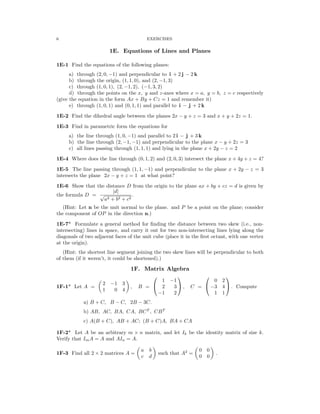 � � � �
6 EXERCISES
1E. Equations of Lines and Planes
1E-1 Find the equations of the following planes:
a) through (2, 0, −1) and perpendicular to i + 2 j − 2 k
b) through the origin, (1, 1, 0), and (2, −1, 3)
c) through (1, 0, 1), (2, −1, 2), (−1, 3, 2)
d) through the points on the x, y and z-axes where x = a, y = b, z = c respectively
(give the equation in the form Ax + By + Cz = 1 and remember it)
e) through (1, 0, 1) and (0, 1, 1) and parallel to i − j + 2 k
1E-2 Find the dihedral angle between the planes 2x − y + z = 3 and x + y + 2z = 1.
1E-3 Find in parametric form the equations for
a) the line through (1, 0, −1) and parallel to 2 i − j + 3 k
b) the line through (2, −1, −1) and perpendicular to the plane x − y + 2z = 3
c) all lines passing through (1, 1, 1) and lying in the plane x + 2y − z = 2
1E-4 Where does the line through (0, 1, 2) and (2, 0, 3) intersect the plane x + 4y + z = 4?
1E-5 The line passing through (1, 1, −1) and perpendicular to the plane x + 2y − z = 3
intersects the plane 2x − y + z = 1 at what point?
1E-6 Show that the distance D from the origin to the plane ax + by + cz = d is given by
the formula D = √
a2 +
|d
b
|
2 + c2
.
(Hint: Let n be the unit normal to the plane. and P be a point on the plane; consider
the component of OP in the direction n.)
1E-7* Formulate a general method for ﬁnding the distance between two skew (i.e., non­
intersecting) lines in space, and carry it out for two non-intersecting lines lying along the
diagonals of two adjacent faces of the unit cube (place it in the ﬁrst octant, with one vertex
at the origin).
(Hint: the shortest line segment joining the two skew lines will be perpendicular to both
of them (if it weren’t, it could be shortened).)
1F. Matrix Algebra
   
� � 1 0 2
1F-1* Let A =
2 −1 3
, B =  2
−
3
1
 , C =  −3 4  . Compute
1 0 4
−1 2 1 1
a) B + C, B − C, 2B − 3C.

b) AB, AC, BA, CA, BCT
, CBT

c) A(B + C), AB + AC; (B + C)A, BA + CA

1F-2* Let A be an arbitrary m n matrix, and let Ik be the identity matrix of size k.
×
Verify that ImA = A and AIn = A.
a b 0 0
1F-3 Find all 2 × 2 matrices A = such that A2
= .
c d 0 0
 