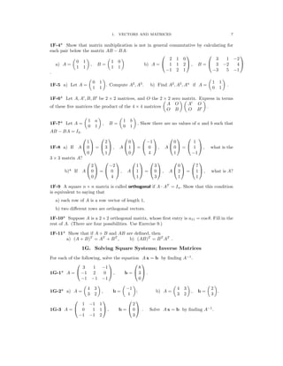 � � � �
� � � �
� � � �
� � � � � � � �
1. VECTORS AND MATRICES 7
1F-4* Show that matrix multiplication is not in general commutative by calculating for
each pair below the matrix AB − BA:
   
� � � � 2 1 0 3 1 −2
0 1 1 0
a) A = , B = b) A =  1 1 2  , B =  3 −2 4 
1 1 1 1
−1 2 1 −3 5 −1
.
0 1 1 1
1F-5 a) Let A = . Compute A2
, A3
. b) Find A2
, A3
, An
if A = .
1 1 0 1
1F-6* Let A, A′
, B, B′
be 2 × 2 matrices, and O the 2 × 2 zero matrix. Express in terms
A O A′
O
of these ﬁve matrices the product of the 4 × 4 matrices .
O B O B′
1 a 1 b
1F-7* Let A = , B = . Show there are no values of a and b such that
0 1 0 1
AB − BA = I2.
           
1 2 0 −1 0 1

1F-8 a) If A  0  =  3  , A  1  =  0  , A  0  =  1  , what is the

0 1 0 4 1 −1

3 × 3 matrix A?
           
2 −2 1 3 0 7
b)* If A  0  =  0  , A  1  =  0  , A  2  =  1  , what is A?
0 4 1 3 1 1
1F-9 A square n n matrix is called orthogonal if A AT
= In. Show that this condition
× ·
is equivalent to saying that
a) each row of A is a row vector of length 1,
b) two diﬀerent rows are orthogonal vectors.
1F-10* Suppose A is a 2 × 2 orthogonal matrix, whose ﬁrst entry is a11 = cos θ. Fill in the
rest of A. (There are four possibilities. Use Exercise 9.)
1F-11* Show that if A + B and AB are deﬁned, then
a) (A + B)T
= AT
+ BT
, b) (AB)T
= BT
AT
.
1G. Solving Square Systems; Inverse Matrices
For each of the following, solve the equation A x = b by ﬁnding A−1
.
   
3 1 −1 8
1G-1* A =  −1 2 0  , b =  3  .
−1 −1 −1 0
1G-2* a) A =
4 3
, b =
−1
; b) A =
4 3
, b =
2
.
3 2 1 3 2 3
   
1 −1 1 2
1G-3 A =  0 1 1  , b =  0  . Solve A x = b by ﬁnding A−1
.
−1 −1 2 3
 