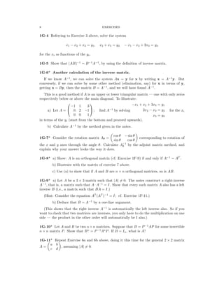 � �
� �
8	 EXERCISES
1G-4	 Referring to Exercise 3 above, solve the system
x1 − x2 + x3 = y1, x2 + x3 = y2 − x1 − x2 + 2x3 = y3
for the xi as functions of the yi.
1G-5	 Show that (AB)−1
= B−1
A−1
, by using the deﬁnition of inverse matrix.
1G-6*	 Another calculation of the inverse matrix.
If we know A−1
, we can solve the system Ax = y for x by writing x = A−1
y. But
conversely, if we can solve by some other method (elimination, say) for x in terms of y,
getting x = By, then the matrix B = A−1
, and we will have found A−1
.
This is a good method if A is an upper or lower triangular matrix — one with only zeros
respectively below or above the main diagonal. To illustrate:
 
−1 1 3	 −x1 + x2 + 3x3 = y1
a) Let A = 	 0 2 −1  ; ﬁnd A−1
by solving 2x2 − x3 = y2 for the xi
0 0 1 x3 y3
=
in terms of the yi (start from the bottom and proceed upwards).
b) Calculate A−1
by the method given in the notes.
1G-7*	 Consider the rotation matrix Aθ =
cos θ − sin θ
corresponding to rotation of
sin θ cos θ
the x and y axes through the angle θ. Calculate A−
θ
1
by the adjoint matrix method, and
explain why your answer looks the way it does.
1G-8*	 a) Show: A is an orthogonal matrix (cf. Exercise 1F-9) if and only if A−1
= AT
.
b) Illustrate with the matrix of exercise 7 above.
c) Use (a) to show that if A and B are n n orthogonal matrices, so is AB.
×
1G-9* a) Let A be a 3 × 3 matrix such that |A| =
� 0. The notes construct a right-inverse
A−1
, that is, a matrix such that A A−1
= I. Show that every such matrix A also has a left
·
inverse B (i.e., a matrix such that BA = I.)
(Hint: Consider the equation AT
(AT
)−1
= I; cf. Exercise 1F-11.)
b) Deduce that B = A−1
by a one-line argument.
(This shows that the right inverse A−1
is automatically the left inverse also. So if you
want to check that two matrices are inverses, you only have to do the multiplication on one
side — the product in the other order will automatically be I also.)
1G-10* Let A and B be two n×n matrices. Suppose that B = P−1
AP for some invertible
n n matrix P. Show that Bn
= . If B = In, what is A?
×	 P−1
An
P
1G-11* Repeat Exercise 6a and 6b above, doing it this time for the general 2 × 2 matrix
a b
A =
c d
, assuming |A| =
� 0.
 