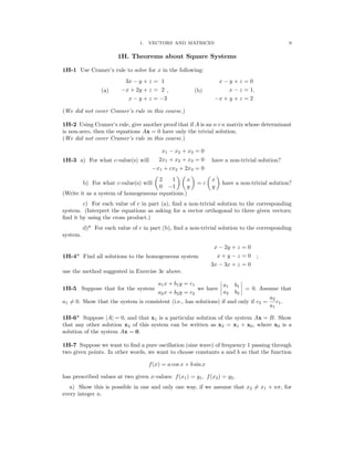 � � � � � �
� �
� �
�
9
1. VECTORS AND MATRICES
1H. Theorems about Square Systems
1H-1 Use Cramer’s rule to solve for x in the following:
3x − y + z = 1 x − y + z = 0
(a) −x + 2y + z = 2 , (b) x − z = 1.
x − y + z = −3 −x + y + z = 2
(We did not cover Cramer’s rule in this course.)
1H-2 Using Cramer’s rule, give another proof that if A is an n×n matrix whose determinant

is non-zero, then the equations Ax = 0 have only the trivial solution.

(We did not cover Cramer’s rule in this course.)

x1 − x2 + x3 = 0
1H-3 a) For what c-value(s) will 2x1 + x2 + x3 = 0 have a non-trivial solution?
−x1 + cx2 + 2x3 = 0
2 1 x x
b) For what c-value(s) will = c have a non-trivial solution?
0 −1 y y
(Write it as a system of homogeneous equations.)
c) For each value of c in part (a), ﬁnd a non-trivial solution to the corresponding
system. (Interpret the equations as asking for a vector orthogonal to three given vectors;
ﬁnd it by using the cross product.)
d)* For each value of c in part (b), ﬁnd a non-trivial solution to the corresponding
system.
x − 2y + z = 0
1H-4* Find all solutions to the homogeneous system x + y − z = 0 ;
3x − 3x + z = 0
use the method suggested in Exercise 3c above.
a1x + b1y = c1
�
� a1 b1
�
�
1H-5 Suppose that for the system we have = 0. Assume that
a2x + b2y = c2 a2 b2
a2
a1 = 0. Show that the system is consistent (i.e., has solutions) if and only if c2 =
�
a1
c1.
1H-6* Suppose A = 0, and that x1 is a particular solution of the system Ax = B. Show
| |
that any other solution x2 of this system can be written as x2 = x1 + x0, where x0 is a
solution of the system Ax = 0.
1H-7 Suppose we want to ﬁnd a pure oscillation (sine wave) of frequency 1 passing through
two given points. In other words, we want to choose constants a and b so that the function
f(x) = a cos x + b sin x
has prescribed values at two given x-values: f(x1) = y1, f(x2) = y2.
a) Show this is possible in one and only one way, if we assume that x2 = x1 + nπ, for
every integer n.
 