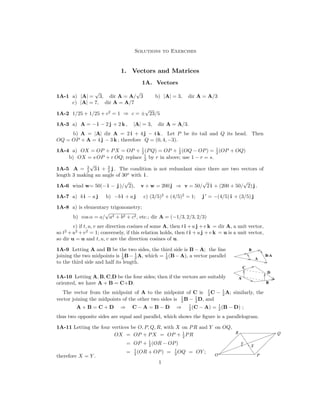 Solutions to Exercises
1.	 Vectors and Matrices
1A. Vectors
1A-1	 a) |A| =
√
3, dir A = A/
√
3 b) |A| = 3, dir A = A/3
c) A = 7, dir A = A/7
| |
±
√
23/5
1A-2 1/25 + 1/25 + c2

= 1
 c =
⇒
1A-3	 a) A = − i − 2 j + 2 k , |A| = 3, dir A = A/3.
b) A = |A| dir A = 2 i + 4 j − 4 k . Let P be its tail and Q its head. Then
OQ = OP + A = 4 j − 3 k ; therefore Q = (0, 4, −3).
1
2

1
2

1
2
(OP + OQ)
a) OX = OP + PX = OP + (PQ) = OP + (OQ − OP)
r in above; use 1 −
1A-4 =
1
2
 by
b) OX = s OP + r OQ; replace r = s.
√
3 i +
3
 3

The condition is not redundant since there are two vectors of
1A-5	 A = j .
2
 2

length 3 making an angle of 30o
with i .

1A-6 wind w= 50(− i − j )/
√
2), v + w = 200 j v = 50/
√
2 i + (200 + 50/
√
2) j .

⇒
′
1A-7 a) b i − a j b) −b i + a j c) (3/5)2
+ (4/5)2
= 1; j = −(4/5) i + (3/5) j
1A-8 a) is elementary trigonometry;
b) cos α = a/
√
a2 + b2 + c2, etc.; dir A = (−1/3, 2/3, 2/3)
c) if t, u, v are direction cosines of some A, then t i +u j +v k = dir A, a unit vector,
so t2
+u 2
+v

2

= 1; conversely, if this relation holds, then t i +u j +v k = u is a unit vector,
so dir u = u and t, u, v are the direction cosines of u.
1

1

1
joining the two midpoints is 2

1A-9	 Letting A and B be the two sides, the third side is B − A; the line B
A
A
B
C
D
B-A
A, which (B−A), a vector parallel
B−
to the third side and half its length.
=
2
 2

1A-10 Letting A, B, C,D be the four sides; then if the vectors are suitably
oriented, we have A + B = C+D.
1
2

1
2

The vector from the midpoint of A to the midpoint of C is A; similarly, the
C −
D, and
1
2
B − 1
2

vector joining the midpoints of the other two sides is
1
2
(C − A) = 1
2
(B − D)
A + B = C + D ⇒ C − A = B − D ;
⇒
thus two opposite sides are equal and parallel, which shows the ﬁgure is a parallelogram.
1A-11 Letting the four vertices be O, P, Q, R, with X on PR and Y on OQ,
P
Q
R
X
Y
1
2
PR
OX = OP + PX = OP +
1
2
(OR − OP)
OP +
=
1
2
(OR + OP) = 1
2
OQ = OY ;
=
therefore X = Y . O
1

 