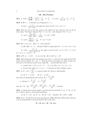 � �
2 SOLUTIONS TO EXERCISES
1B. Dot Product
A B 4 + 2 1 π 3 1 π
1B-1 a) cos θ =
·
= = , θ = b) cos θ = = , θ = .
|A||B|
√
2 6
√
2 4
√
6
√
6 2 3
· ·
1B-2 A B = c − 4; therefore (a) orthogonal if c = 4,
·

b) cos θ =
c − 4
; the angle θ is acute if cos θ  0, i.e., if c  4.

√
c2 + 5
√
6
1B-3 Place the cube in the ﬁrst octant so the origin is at one corner P, and i , j , k are
three edges. The longest diagonal PQ = i + j + k ; a face diagonal PR = i + j .
a) cos θ =
PQ · PR
=
2
; θ = cos−1
�
2/3
|PQ| · |PR|
√
3
√
2
b) cos θ =
PQ · i
=
1
, θ = cos−1
1/
√
3.
|PQ|| i |
√
3
1B-4 QP = (a, 0, −2), QR = (a, −2, 2), therefore
a) QP QR = a2
− 4; therefore PQR is a right angle if a2
− 4 = 0, i.e., if a = ±2.
·
2
a 2
b) cos θ = √
a2 + 4
−
√
a
4
2 + 8
; the angle is acute if cos θ  0, i.e., if a − 4  0, or
|a|  2, i.e., a  2 or a  −2.
1B-5 a) F u = −1/
√
3 b) u = dir A = A/7, so F u = −4/7
· ·
1B-6 After dividing by OP , the equation says cos θ = c, where θ is the angle between OP
| |
−1
and u; call its solution θ0 = cos c. Then the locus is the nappe of a right circular cone
with axis in the direction u and vertex angle 2θ0. In particular this cone is
a) a plane if θ0 = π/2, i.e., if c = 0 b) a ray if θ0 = 0, π, i.e., if c = ±1.
c) Locus is the origin, if c  1 or c  −1 (division by OP is illegal, notice).
√
2
| |
′ ′
1B-7 a) i = j =
| | | | √
2
= 1; a picture shows the system is right-handed.
′ ′
b) A i = −1/
√
2; A j = −5/
√
2;
· ·
′ ′
since they are perpendicular unit vectors, A =
− i
√
−
2
5 j
.
′ ′ ′ ′
c) Solving, i =
i
√
−
2
j
, j =
i
√
+
2
j
;
′ ′
) ′ ′
) ′ ′
thus A = 2 i − 3 j =
2( i
√
−
2
j
−
3( i
√
+
2
j
=
− i
√
−
2
5 j
, as before.
′ ′ ′ ′ ′ ′
1B-8 a) Check that each has length 1, and the three dot products i j , i k , j k
· · ·
are 0; make a sketch to check right-handedness.
′ ′ ′ ′ ′
b) A i =
√
3, A j = 0, A k =
√
6, therefore, A =
√
3 i +
√
6 k .
· · ·
1B-9 Let u = dir A, then the vector u-component of B is (B u)u. Subtracting it oﬀ gives
·
a vector perpendicular to u (and therefore also to A); thus
B = (B u)u + B − (B u)u
· ·
 
