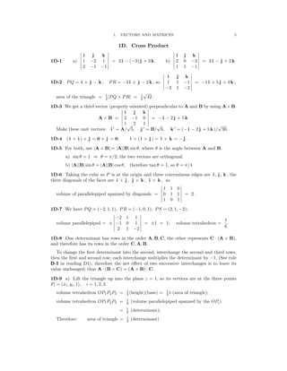 � �
� �
� �
� �
� �
�
�
� �
� �
� �
� �
�
� �
� �
� �
1. VECTORS AND MATRICES 5
1D. Cross Product
1D-1 a)
�
�
�
�
�
�
i
1
2
j
−2
−1
k
1
−1
�
�
�
�
�
�
= 3 i − (−3) j + 3 k b)
�
�
�
�
�
�
i
2
1
j
0
1
k
−3
−1
�
�
�
�
�
�
= 3 i − j + 2 k
� i j k �
� 1 �
1D-2 PQ = i + j − k , PR = −3 i + j − 2 k , so � 1 1 −1 � = −1 i + 5 j + 4 k ;
−3 −2
√
42.
area of the triangle = 1
2 |PQ × PR| = 1
2
1D-3 We get a third vector (properly oriented) perpendicular to A and B by using A×B:
� i j k �
A × B = � 2 −1 0 �
� = − i − 2 j + 5 k
� 1 2 1
′ ′ ′
Make these unit vectors: i = A/
√
5, j = B/
√
6, k = (− i − 2 j + 5 k )/
√
30.
1D-4 ( i × i ) × j = 0 × j = 0; i × ( i × j ) = i × k = − j .
1D-5 For both, use |A × B| = |A||B| sin θ, where θ is the angle between A and B.
a) sin θ = 1 θ = π/2; the two vectors are orthogonal.
⇒
b) A B sin θ = A B cos θ, therefore tan θ = 1, so θ = π/4
| || | | || |
1D-6 Taking the cube so P is at the origin and three coterminous edges are i , j , k , the
three diagonals of the faces are i + j , j + k , i + k , so
� 1 1 0
volume of parallelepiped spanned by diagonals = 0 1 1 = 2 .
� 1 0 1 �
1D-7 We have PQ = (−2, 1, 1), PR = (−1, 0, 1), PS = (2, 1, −2);
� −2 1 1 � 1
volume parallelepiped = ± � −1 0 1 � = ±1 = 1; volume tetrahedron =
6
.
� 2 1 −2 �
1D-8 One determinant has rows in the order A, B, C, the other represents C (A × B),
·
and therefore has its rows in the order C, A, B.
To change the ﬁrst determinant into the second, interchange the second and third rows,
then the ﬁrst and second row; each interchange multiplies the determinant by −1, (See rule
D-1 in reading D1), therefore the net eﬀect of two successive interchanges is to leave its
value unchanged; thus A (B × C) = (A × B) C.
· ·
1D-9 a) Lift the triangle up into the plane z = 1, so its vertices are at the three points
Pi = (xi, yi, 1), i = 1, 2, 3.
1
3 (height)(base) = 1
3 1 (area of triangle);
·
volume tetrahedron OP1P2P3 =
1
6
1
6
1
2
volume tetrahedron OP1P2P3 (volume parallelepiped spanned by the OPi)
(determinant);
=
=
Therefore: area of triangle = (determinant)
 