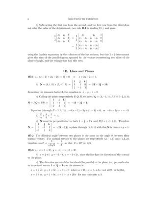 � � � �
� �
� �
� �
� �
� �
� �
� �
�
� �
� �
� �
�
�
� �
� �
� �
�
�
6 SOLUTIONS TO EXERCISES
b) Subtracting the ﬁrst row from the second, and the ﬁrst row from the third does
not alter the value of the determinant, (see rule D-4 in reading D1), and gives
� x1 y1 1 � � x1 y1 1 �
1 � � 1 � �
� x2 y2 1 � = � x2 − x1 y2 − y1 0 �
2 � 2 �
� x3 y3 1 � � x3 − x1 y3 − y1 0 �
1 � �
� x2 − x1 y2 − y1 � ,
=
2 x3 − x1 y3 − y1
using the Laplace expansion by the cofactors of the last column; but this 2 × 2 determinant
gives the area of the parallelogram spanned by the vectors representing two sides of the
plane triangle, and the triangle has half this area.
1E. Lines and Planes
1E-1 a) (x − 2) + 2y − 2(z + 1) = 0 x + 2y − 2z = 4.
⇒
� i j k
b) N = (1, 1, 0) × (2, −1, 3) = 1 1 0 = 3 i − 3 j − 3 k
� 2 3 �
−1
Removing the common factor 3, the equation is x − y − z = 0.
c) Calling the points respectrively P, Q, R, we have PQ = (1, −1, 1), PR = (−2, 3, 1);
� i j k
N = PQ × PR = � 1 −1 1 = −4 i − 3 j + k
� 3 1 �
−2
Equation (through P : (1, 0, 1)): −4(x − 1) − 3y + (z − 1) = 0, or −4x − 3y + z = −3.
x y z
d) + + = 1.
a b c
e) N must be perpendicular to both i − j + 2 k and PQ = (−1, 1, 0). Therefore
� i j k
N = 1 −1 2 � = −2 i −2 j ; a plane through (1, 0, 1) with this N is then x+y = 1.
� 1 0 �
−1
1E-2 The dihedral angle between two planes is the same as the angle θ between their
normal vectors. The normal vectors to the planes are respectively (2, −1, 1) and (1, 1, 2);
3 1
therefore cos θ = =
√
6
√
6 2
, so that θ = 60o
or π/3.
1E-3 a) x = 1 + 2t, y = −t, z = −1 + 3t.
b) x = 2+t, y = −1−t, z = −1+2t, since the line has the direction of the normal
to the plane.
c) The direction vector of the line should be parallel to the plane, i.e., perpendicular
to its normal vector i + 2 j − k ; so the answer is
x = 1 + at, y = 1 + bt, z = 1 + ct, where a + 2b − c = 0, a, b, c not all 0, or better,
x = 1 + at, y = 1 + bt, z = 1 + (a + 2b)t for any constants a, b.
 