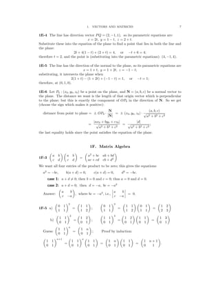 � � � � � �
�
� � � �
� �
� �
1. VECTORS AND MATRICES 7
1E-4 The line has direction vector PQ = (2, −1, 1), so its parametric equations are:
x = 2t, y = 1 − t, z = 2 + t.
Substitute these into the equation of the plane to ﬁnd a point that lies in both the line and
the plane:
2t + 4(1 − t) + (2 + t) = 4, or −t + 6 = 4;
therefore t = 2, and the point is (substituting into the parametric equations): (4, −1, 4).
1E-5 The line has the direction of the normal to the plane, so its parametric equations are
x = 1 + t, y = 1 + 2t, z = −1 − t;
substituting, it intersects the plane when
2(1 + t) − (1 + 2t) + (−1 − t) = 1, or −t = 1;
therefore, at (0, 1, 0).
1E-6 Let P0 : (x0, y0, z0) be a point on the plane, and N = (a, b, c) be a normal vector to
the plane. The distance we want is the length of that origin vector which is perpendicular
to the plane; but this is exactly the component of OP0 in the direction of N. So we get
(choose the sign which makes it positive):
N (a, b, c)
distance from point to plane = ± OP0 ·
|N|
= ± (x0, y0, z0) · √
a2 + b2 + c2
=
|ax0 + by0 + cz0|
=
|d|
;
√
a2 + b2 + c2
√
a2 + b2 + c2
the last equality holds since the point satisﬁes the equation of the plane.
1F. Matrix Algebra
a b a b a2
+ bc ab + bd
1F-3 =
c d c d ac + cd cb + d2
We want all four entries of the product to be zero; this gives the equations:
a2
= −bc, b(a + d) = 0, c(a + d) = 0, d2
= −bc.
case 1: a + d = 0; then b = 0 and c = 0; thus a = 0 and d = 0.
case 2: a + d = 0; then d = −a, bc = −a2
a b a b
Answer: , where bc = −a2
, i.e., � � = 0.
c −a c −a
� �2 � � � �3 � � � � � �
0 1 1 1 0 1 1 1 0 1 1 2
1F-5 a) = ; = =
1 1 1 2 1 1 1 2 1 1 2 3
� �2 � � � �3 � � � � � �
1 1 1 2 1 1 1 2 1 1 1 3
b) = ; = =
0 1 0 1 0 1 0 1 0 1 0 1
� �n � �
1 1 1 n
Guess: = ; Proof by induction:
0 1 0 1
� �n+1 � �n � � � � � � � �
1 1 1 1 1 1 1 n 1 1 1 n + 1
= = = .
0 1 0 1 0 1 0 1 0 1 0 1
 