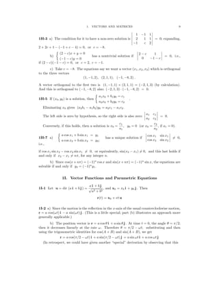 � �
� �
� � �
� �
�
� �
� �
� � �
� �
�
9
1. VECTORS AND MATRICES
� 1 1 �
� −1 �
1H-3 a) The condition for it to have a non-zero solution is � 2 1 1 � = 0; expanding,
� −1 c 2 �
2 + 2c + 1 − (−1 + c − 4) = 0, or c = −8.
b)
(2 − c)x + y = 0
has a nontrivial solution if �
� 2 − c 1 �
�
= 0, i.e.,
(−1 − c)y = 0 0 −1 − c
if (2 − c)(−1 − c) = 0, or c = 2, c = −1.
c) Take c = −8. The equations say we want a vector (x1, x2, x3) which is orthogonal
to the three vectors
(1, −1, 2), (2, 1, 1), (−1, −8, 2) .
A vector orthogonal to the ﬁrst two is (1, −1, 1) × (2, 1, 1) = (−2, 1, 3) (by calculation).
And this is orthogonal to (−1, −8, 2) also: (−2, 1, 3) (−1, −8, 2) = 0.
·
a1x0 + b1y0 = c1
1H-5 If (x0, y0) is a solution, then .
a2x0 + b2y0 = c2
Eliminating x0 gives (a2b1 − a1b2)y0 = a2c1 − a1c2.
� a1 c1
�
The left side is zero by hypothesis, so the right side is also zero: = 0.
� a2 c2
�
c1 c2
Conversely, if this holds, then a solution is x0 = , y0 = 0 (or x0 = , if a1 = 0).
a1 a2
a cos x1 + b sin x1 = y1 � cos x1 sin x1
�
1H-7 a) has a unique solution if = 0,
a cos x2 + b sin x2 = y2; cos x2 sin x2
� �
i.e.,
if cos x1 sin x2 − cos x2 sin x1 �= 0, or equivalently, sin(x2 − x1) �= 0, and this last holds if
and only if x2 − x1 �= nπ, for any integer n.
b) Since cos(x + nπ) = (−1)n
cos x and sin(x + nπ) = (−1)n
sin x, the equations are
solvable if and only if y2 = (−1)n
y1.
1I. Vector Functions and Parametric Equations
a i + b j
1I-1 Let u = dir (a i + b j ) = , and x0 = x0 i + y0 j . Then
√
a2 + b2
r(t) = x0 + vt u
1I-2 a) Since the motion is the reﬂection in the x-axis of the usual counterclockwise motion,
r = a cos(ωt) i − a sin(ωt) j . (This is a little special; part (b) illustrates an approach more
generally applicable.)
b) The position vector is r = a cos θ i + a sin θ j . At time t = 0, the angle θ = π/2;
then it decreases linearly at the rate ω. Therefore θ = π/2 − ωt; substituting and then
using the trigonometric identities for cos(A + B) and sin(A + B), we get
r = a cos(π/2 − ωt) i + a sin(π/2 − ωt) j = a sin ωt i + a cos ωt j
(In retrospect, we could have given another “special” derivation by observing that this
 