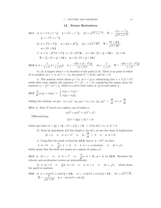 �
11
1. VECTORS AND MATRICES
1J. Vector Derivatives
1J-1 a) r = et
i + e−t
j ; v = et
i − e−t
j , |v| =
√
e2t + e−2t, T = √
et
e
i
2t
−
+
e
e
−
−
t
2
j
t
,
a = et
i + e−t
j
2 i + 3t j
b) r = t2
i + t3
j ; v = 2t i + 3t2
j ; |v| = t
√
4 + 9t2; T = √
4 + 9t2
;
a = 2 i + 6t j
c) r = (1 − 2t2
) i + t2
j + (−2 + 2t2
) k ; v = 2t(−2 i + j + 2 k ); |v| = 6t;
T = 1
(−2 i + j + 2 k ); a = 2(−2 i + j + 2 k )
3
1 t −2t i + (1 − t2
) j 1 −2t i + (1 − t2
) j
1J-2 a) r =
1 + t2
i +
1 + t2
j ; v =
(1 + t2)2
; |v| =
1 + t2
; T =
1 + t2
b) v is largest when t = 0, therefore at the point (1, 0). There is no point at which
| |
|v| is smallest; as t → ∞ or t → −∞, the point P → (0, 0), and |v| → 0.
c) The position vector shows y = tx, so t = y/x; substituting into x = 1/(1 + t2
)
yields after some algebra the equation x2
+ y2
x = 0; completing the square gives the
equation (x − 1
)2
+ y2
= 1
, which is a circle with
−
center at (1
, 0) and radius 1
.
2 4 2 2
′ ′
d x1y1 + x1y1+
1J-3 (x1y1 + x2y2) =

dt x′
2y2 + x2y2
′

dr ds
Adding the columns, we get: (x1, x2)′
(y1, y2) + (x1, x2) (y1, y2)′
= s + r .
· ·
dt
· ·
dt
1J-4 a) Since P moves on a sphere, say of radius a,
x(t)2
+ y(t)2
+ z(t)2
= a2
;

Diﬀerentiating,

′ ′ ′
2xx + 2yy + 2zz = 0,
′ ′ ′ ′
which says that x i + y j + z k x i + y j + z k = 0 for all t, i.e., r r = 0.
· ·
b) Since by hypothesis, r(t) has length a, for all t, we get the chain of implications
dr
|r| = a ⇒ r · r = a2
⇒ 2r ·
dt
= 0 ⇒ r · v = 0.
c) Using ﬁrst the result in Exercise 1J-3, then r · r = |r|2
, we have

r v = 0

· ⇒
dt
d
r · r = 0 ⇒ r · r = c, a constant, ⇒ |r| =
√
c,
which shows that the head of r moves on a sphere of radius
√
c.
d
1J-5 a) |v| = c ⇒ v · v = c2
⇒
dt
v · v = 2v · a = 0, by 1J-3. Therefore the
velocity and acceleration vectors are perpendicular.
d
b) v a = 0 dt
· ⇒ v · v = 0 ⇒ v · v = a ⇒ |v| =
√
a, which shows
the speed is constant.
1J-6 a) r = a cos t i + a sin t j + bt k ; v = −a sin t i + a cos t j + b k ; v =
√
a2 + b2;
v
| |
T = √
a2 + b2
; a = −a(cos t i + sin t j )
 