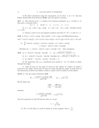 � �
�
�
�
� � � �� �
� � � �� �;
�
12 S. 18.02 SOLUTIONS TO EXERCISES
b) By direct calculation using the components, we see that v a = 0; this also
·
follows theoretically from Exercise 1J-5b, since the speed is constant.

1J-7 a) The criterion is v = 1; namely, if we measure arclength s so s = 0 when t = 0,

| |
then since s increases with t,
|v| = 1 ⇒ ds/dt = 1 ⇒ s = t + c ⇒ s = t .
a = 1/
√
b)
2.
r = (x0 + at) i + (y0 + at) j ; v = a( i + j ); |v| = a
√
2; therefore choose
c) Choose a and b to be non-negative numbers such that a2
+ b2
= 1; then v| = 1.
1J-8 a) Let r = x(t) i + y(t) j ; then u(t)r(t) = ux i + uy j , and diﬀerentiation gives
(ur)′
= (ux)′
i +(uy)′
j = (u′
x+ux′
) i +(u′
y+uy′
) j = u′
(x i +y j )+u(x′
i +y′
j) = u′
r+ur′
.
d
b) et
(cos t i + sin t j ) = et
(cos t i + sin t j ) + et
(− sin t i + cos t j )
dt � �
= et
(cos t − sin t) i + (sin t + cos t) j .
Therefore |v| = et�(cos t − sin t) i + (sin t + cos t) j � = 2et
, after calculation.
1J-9 a) r = 3 cos t i + 5 sin t j + 4 cos t k ⇒ |r| = 25 cos2 t + 25 sin2
t = 5.
b) v = −3 sin t i + 5 cos t j − 4 sin t k ; therefore |v| = 25 cos2 t + 25 sin2
t = 5.
c) a = dv/dt = −3 cos t i − 5 sin t j − 4 cos t k = −r
d) By inspection, the x, y, z coordinates of p satisfy 4x − 3z = 0, which is a plane
through the origin.
e) Since by part (a) the point P moves on the surface of a sphere of radius 5
centered at the origin, and by part (d) also in a plane through the origin, its path must be
the intersection of these two surfaces, which is a great circle of radius 5 on the sphere.
1J-10 a) Use the results of Exercise 1J-6:
T =
−a sin t i + a cos t j + b k
; v = a2 + b2 .
√
a2 + b2
| |
By the chain rule,
�dT� �dT��ds�
=
� dt � � ds �� dt �
therefore
| − a sin t i + a cos t j |
= κ a2 + b2 ;
√
a2 + b2
since the numerator on the left has the value a , we get
| |
κ =
a2
|
+
a|
b2
.
b) If b = 0, the helix is a circle of radius a in the xy-plane, and κ = .
| |
|a|
1
 