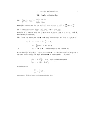 �
13
1. VECTORS AND MATRICES
1K.	 Kepler’s Second Law
′ ′
d	 x1y1 + x1y1+
1K-1 (x1y1 + x2y2) =
dt x2
′
y2 + x2y2
′
dr ds
′	 ′
Adding the columns, we get: �x1, x2� · �y1, y2� + �x1, x2� · �y1, y2� =
dt
· s + r ·
dt
.
1K-2 In two dimensions, s(t) = �x(t), y(t)�, s′
(t) = �x′
(t), y′
(t)�.

Therefore s′
(t) = 0 x′
(t) = 0, y′
(t) = 0 x(t) = k1, y(t) = k2 s(t) = (k1, k2)

⇒ ⇒	 ⇒
where k1, k2 are constants.
1K-3 Since F is central, we have F = cr; using Newton’s law, a = F/m = (c/m)r; so
c
F = cr r a = r
⇒	 × ×
m
r = 0,
d
⇒
dt
(r × v) = r × a = 0
(*) r v = K, a constant vector, by Exercise K-2.
⇒	 ×
This last line (*) shows that r is perpendicular to K, and therefore its head (the point P)
lies in the plane through the origin which has K as normal vector. Also, since
dA
|r × v| = 2
dt
, by (2) in the problem statement,
|r × v| = |K|, by (*),
we conclude that
dA 1
dt
=
2
|K| ,
which shows the area is swept out at a constant rate.
 