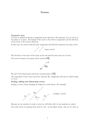 ��
Vectors

Geometric view
A vector is deﬁned as having a magnitude and a direction. We represent it by an arrow in
the plane or in space. The length of the arrow is the vector’s magnitude and the direction
of the arrow is the vector’s direction.
In this way, two arrows with the same magnitude and direction represent the same vector.
/
/
/
/
/
/
/
/
/
/
/
/
/
/
/
/
/
/
(same vector)

/
/
/
/
/
/
/
/
/
/
/
/
/
We will refer to the start of the arrow as the tail and the end as the tip or head.
−
−
→
The vector between two points will be denoted PQ.
−
−
→
PQ
•P
Q

−
−
→
We call P the initial point and Q the terminal point of PQ.
The magnitude of the vector A will be denoted |A|. Magnitude will also be called length
or norm
Scaling, adding and subtracting vectors
Scaling a vector means changing its length by a scale factor. For example,
/
/
/
/
/
/
/
/
/
/
/
/
/
/
/
/
/
/
/
/
/
/
/
/
/
/
/
/
/
/
/
/
/
/
/
/
/
/
/
/
/
/
/
/
/
/
/
/
/
/
/
/
/
/
/
/
/
/
2A
A −A
1
A
2
Because we use numbers to scale a vector we will often refer to real numbers as scalars
You add vectors by placing them head to tail. As the ﬁgure shows, this can be done in
(scaling a vector)

1
1
 