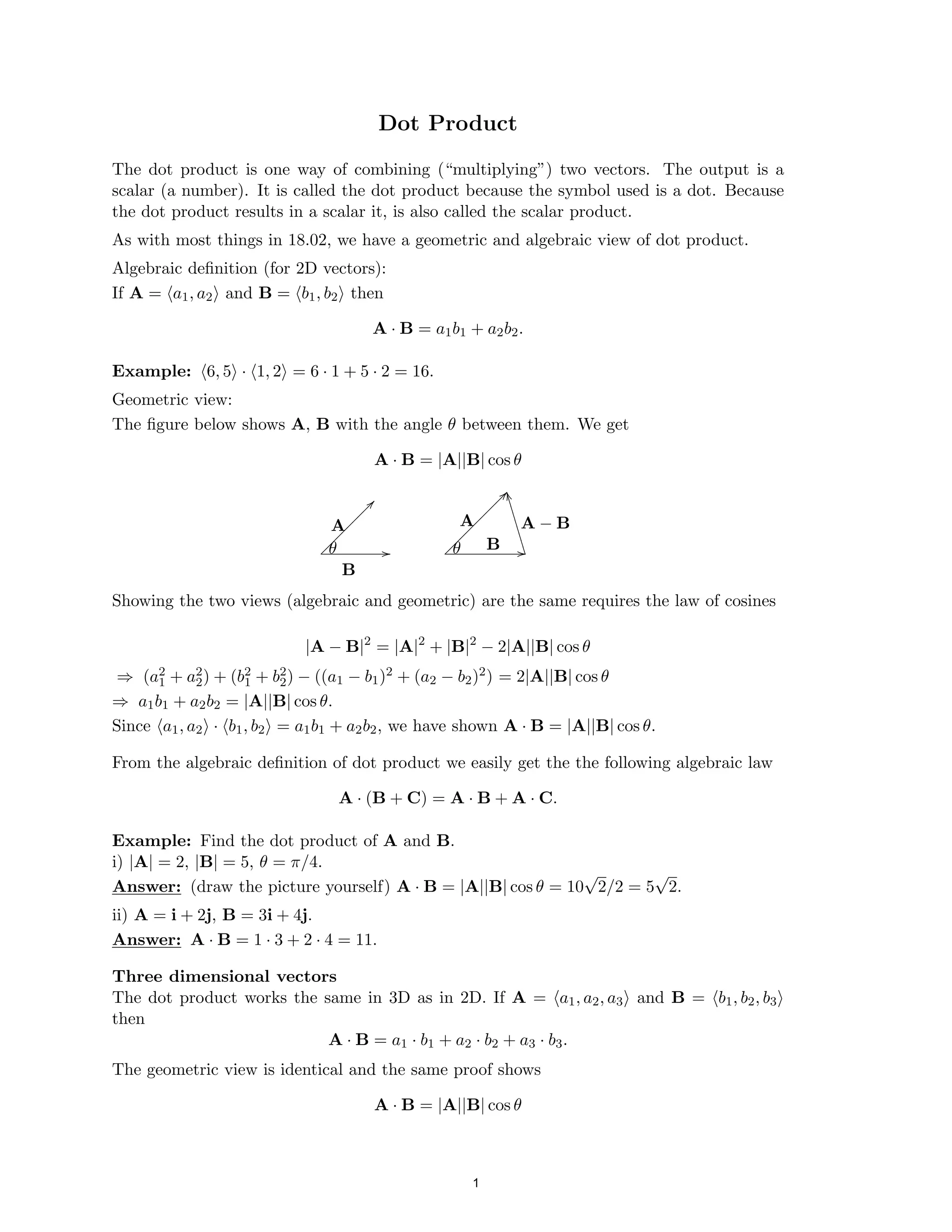 ��
����
Dot Product

The dot product is one way of combining (“multiplying”) two vectors. The output is a

scalar (a number). It is called the dot product because the symbol used is a dot. Because

the dot product results in a scalar it, is also called the scalar product.

As with most things in 18.02, we have a geometric and algebraic view of dot product.

Algebraic deﬁnition (for 2D vectors):

If A = (a1, a2) and B = (b1, b2) then

A · B = a1b1 + a2b2.
Example: (6, 5) · (1, 2) = 6 · 1 + 5 · 2 = 16.

Geometric view:

The ﬁgure below shows A, B with the angle θ between them. We get

A · B = |A||B| cos θ
L
L
L
L
L
L
L
L
L
L
L
L
A A A − B
B
θ θ
L
L
L
L
L
L
L
L
L
L
B
Showing the two views (algebraic and geometric) are the same requires the law of cosines
|A − B|2
= |A|2
+ |B|2
− 2|A||B| cos θ
2 2
⇒ (a1 + a2) + (b1
2 + b2
2) − ((a1 − b1)2 + (a2 − b2)2) = 2|A||B| cos θ
⇒ a1b1 + a2b2 = |A||B| cos θ.

Since (a1, a2) · (b1, b2) = a1b1 + a2b2, we have shown A · B = |A||B| cos θ.

From the algebraic deﬁnition of dot product we easily get the the following algebraic law
A · (B + C) = A · B + A · C.
Example: Find the dot product of A and B.
i) |A| = 2, |B| = 5, θ = π/4.
√ √
Answer: (draw the picture yourself) A · B = |A||B| cos θ = 10 2/2 = 5 2.

ii) A = i + 2j, B = 3i + 4j.

Answer: A · B = 1 · 3 + 2 · 4 = 11.

Three dimensional vectors
The dot product works the same in 3D as in 2D. If A = (a1, a2, a3) and B = (b1, b2, b3)
then
A · B = a1 · b1 + a2 · b2 + a3 · b3.
The geometric view is identical and the same proof shows
A · B = |A||B| cos θ
1
 
