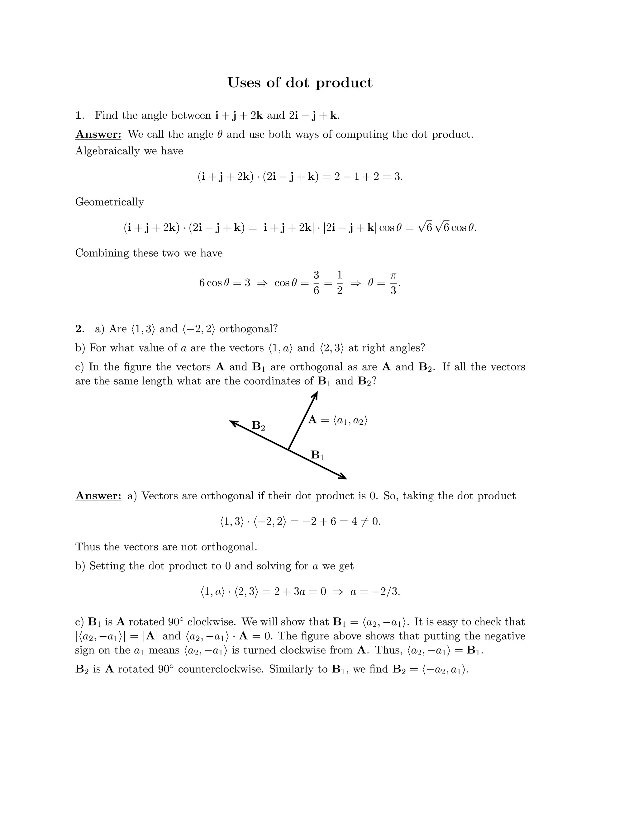 Uses of dot product

1. Find the angle between i + j + 2k and 2i − j + k.
Answer: We call the angle θ and use both ways of computing the dot product.
Algebraically we have
(i + j + 2k) (2i − j + k) = 2 − 1 + 2 = 3.
·
Geometrically
(i + j + 2k) · (2i − j + k) = |i + j + 2k| · |2i − j + k| cos θ =
√
6
√
6 cos θ.
Combining these two we have
3 1 π
6 cos θ = 3 cos θ = = θ = .
⇒
6 2
⇒
3
2. a) Are �1, 3� and �−2, 2� orthogonal?

b) For what value of a are the vectors �1, a� and �2, 3� at right angles?

c) In the ﬁgure the vectors A and B1 are orthogonal as are A and B2. If all the vectors

are the same length what are the coordinates of B1 and B2?
A = �a1, a2�
B2
B1
Answer: a) Vectors are orthogonal if their dot product is 0. So, taking the dot product
�1, 3� · �−2, 2� = −2 + 6 = 4 = 0
� .
Thus the vectors are not orthogonal.
b) Setting the dot product to 0 and solving for a we get
�1, a� · �2, 3� = 2 + 3a = 0 a = −2/3.
⇒
c) B1 is A rotated 90◦ clockwise. We will show that B1 = �a2, −a1�. It is easy to check that
|�a2, −a1�| = |A| and �a2, −a1� · A = 0. The ﬁgure above shows that putting the negative
sign on the a1 means �a2, −a1� is turned clockwise from A. Thus, �a2, −a1� = B1.
B2 is A rotated 90◦ counterclockwise. Similarly to B1, we ﬁnd B2 = �−a2, a1�.
 