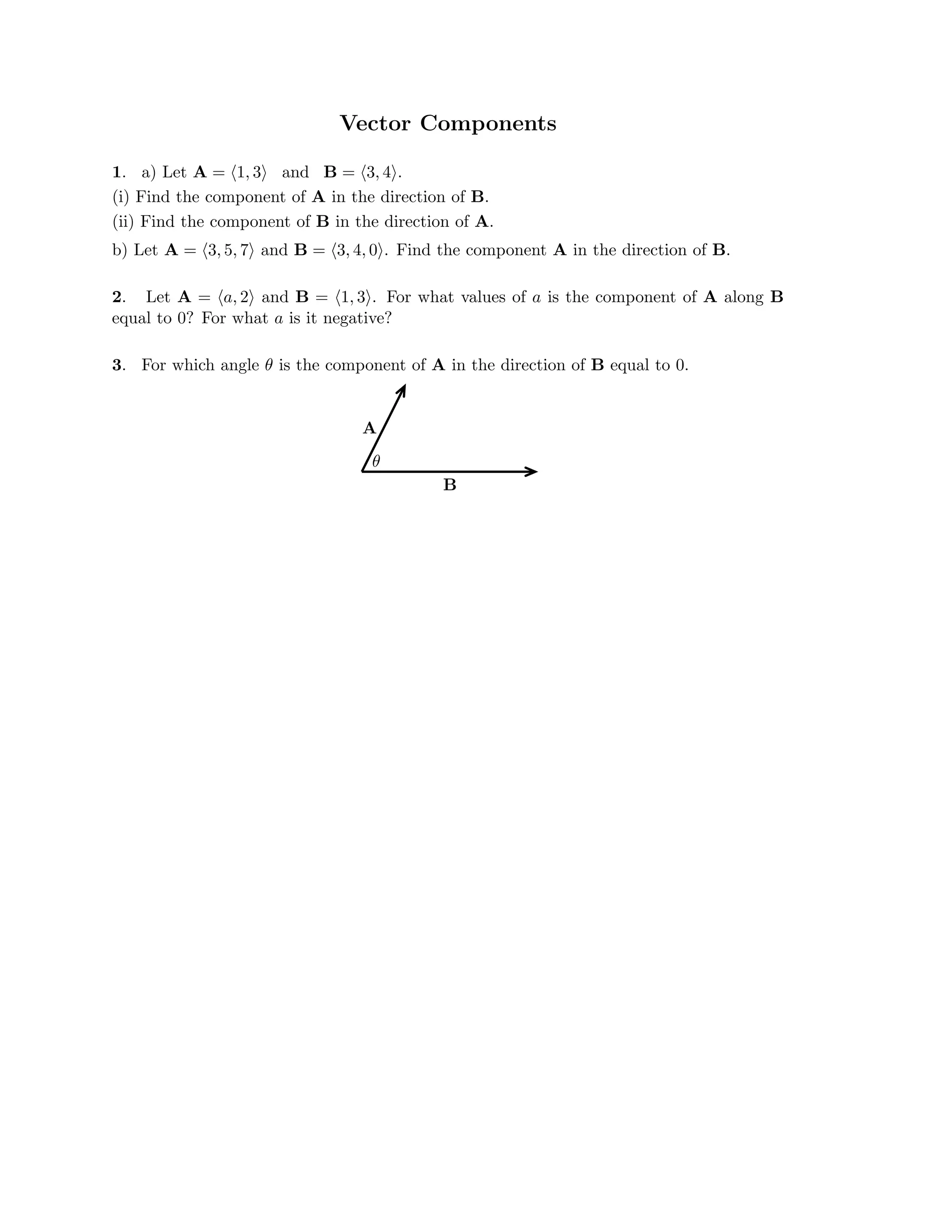 Vector Components

1. a) Let A = (1, 3) and B = (3, 4).
(i) Find the component of A in the direction of B.
(ii) Find the component of B in the direction of A.

b) Let A = (3, 5, 7) and B = (3, 4, 0). Find the component A in the direction of B.

2. Let A = (a, 2) and B = (1, 3). For what values of a is the component of A along B
equal to 0? For what a is it negative?
3. For which angle θ is the component of A in the direction of B equal to 0.
A
θ
B

 