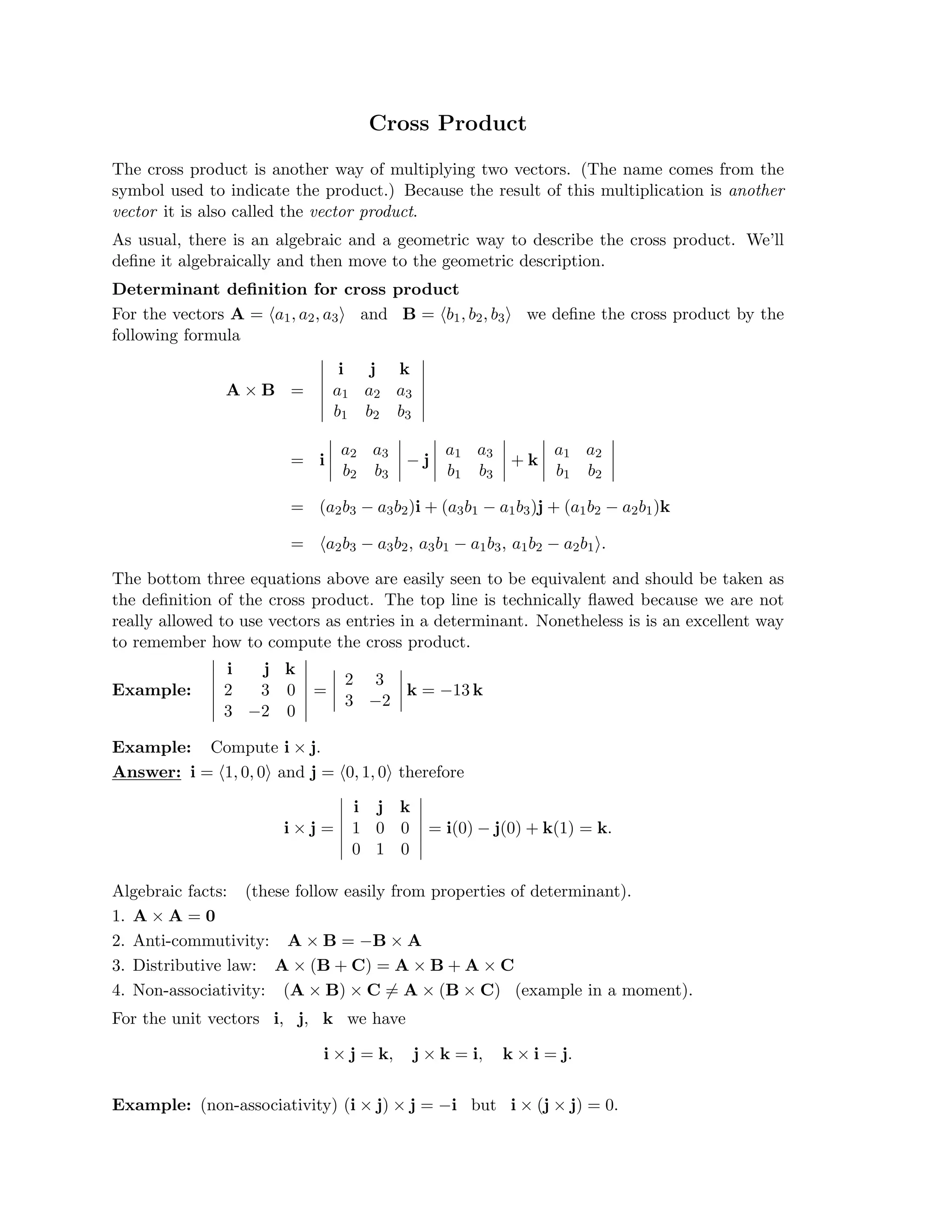 �
�
�
�
�
�

�
�
�
�
�
�

�
�
�
�

�
�
�
�

�
�
�
�

�
�
�
�

�
�
�
�

�
�
�
�

�
�
�
�
�
�
�
�
�
�

�
�
�
�

�
�
�
�
�
�
�
�
�
�
�
�
Cross Product

The cross product is another way of multiplying two vectors. (The name comes from the
symbol used to indicate the product.) Because the result of this multiplication is another
vector it is also called the vector product.
As usual, there is an algebraic and a geometric way to describe the cross product. We’ll
deﬁne it algebraically and then move to the geometric description.
Determinant deﬁnition for cross product
For the vectors A = �a1, a2, a3� and B = �b1, b2, b3� we deﬁne the cross product by the
following formula
i j k

a1 a2 a3
b1 b2 b3
=
A × B
a2 a3
b2 b3
− j

a1 a3
b1 b3
+ k

a1 a2
b1 b2
i

=

= (a2b3 − a3b2)i + (a3b1 − a1b3)j + (a1b2 − a2b1)k
= �a2b3 − a3b2, a3b1 − a1b3, a1b2 − a2b1�.
The bottom three equations above are easily seen to be equivalent and should be taken as
the deﬁnition of the cross product. The top line is technically ﬂawed because we are not
really allowed to use vectors as entries in a determinant. Nonetheless is is an excellent way
to remember how to compute the cross product.
�
�
�
�
�
�
i j k
2 3

Example:
 2 3 0
 k = −13 k

=

3 −2

3 −2 0

Example: Compute i × j.

Answer: i = �1, 0, 0� and j = �0, 1, 0� therefore
i j k
1 0 0
i × j =
 = i(0) − j(0) + k(1) = k.

0 1 0

Algebraic facts: (these follow easily from properties of determinant).
1. A × A = 0
2. Anti-commutivity: A × B = −B × A
3. Distributive law: A × (B + C) = A × B + A × C
4. Non-associativity: (A × B) × C =
� A × (B × C) (example in a moment).
For the unit vectors i, j, k we have
i × j = k, j × k = i, k × i = j.
Example: (non-associativity) (i × j) × j = −i but i × (j × j) = 0.
 