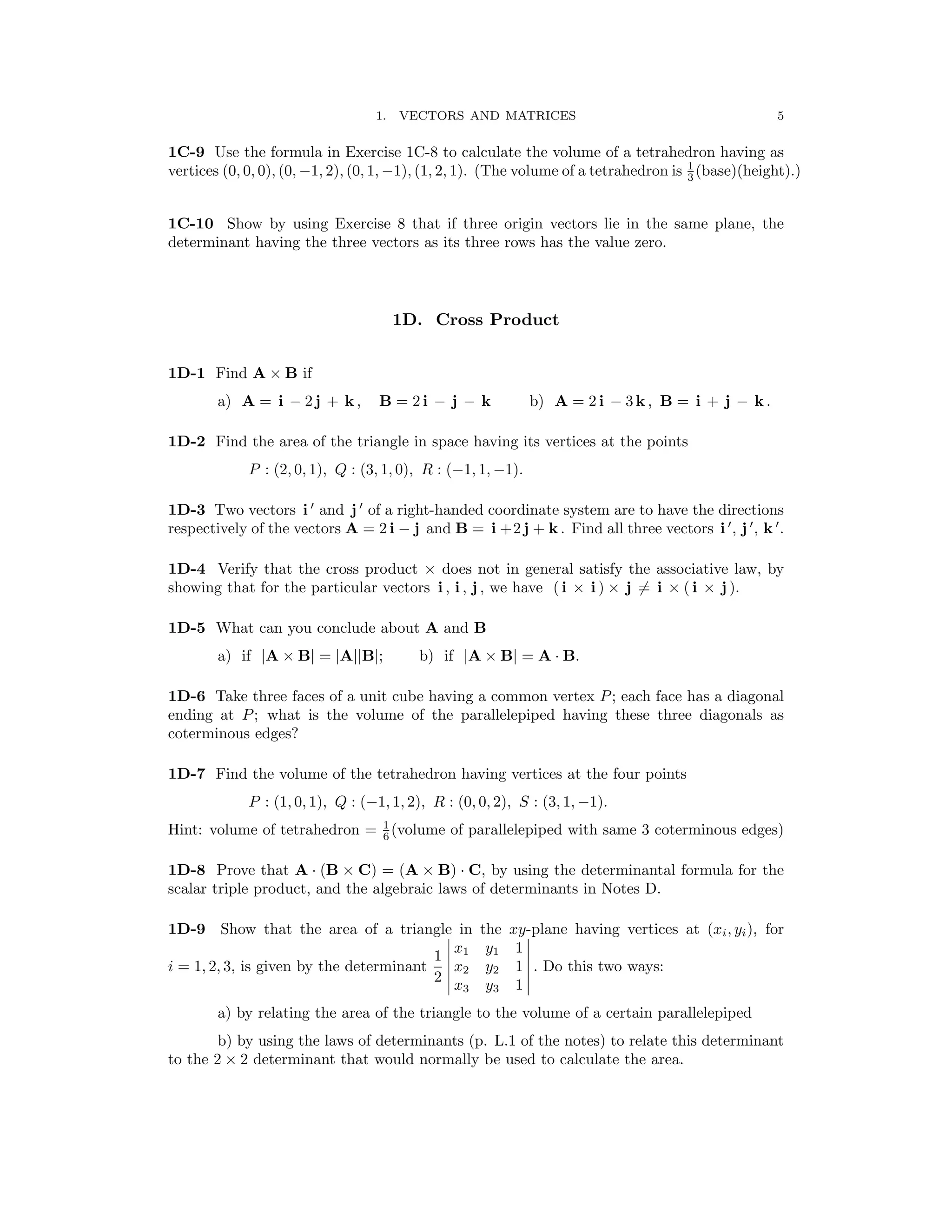 � �
� �
5
1. VECTORS AND MATRICES
1C-9 Use the formula in Exercise 1C-8 to calculate the volume of a tetrahedron having as
vertices (0, 0, 0), (0, −1, 2), (0, 1, −1), (1, 2, 1). (The volume of a tetrahedron is 1
(base)(height).)
3
1C-10 Show by using Exercise 8 that if three origin vectors lie in the same plane, the
determinant having the three vectors as its three rows has the value zero.
1D. Cross Product
1D-1 Find A × B if
a) A = i − 2 j + k , B = 2 i − j − k b) A = 2 i − 3 k , B = i + j − k .
1D-2 Find the area of the triangle in space having its vertices at the points
P : (2, 0, 1), Q : (3, 1, 0), R : (−1, 1, −1).
′ ′
1D-3 Two vectors i and j of a right-handed coordinate system are to have the directions
′ ′ ′
respectively of the vectors A = 2 i − j and B = i +2 j + k . Find all three vectors i , j , k .
1D-4 Verify that the cross product × does not in general satisfy the associative law, by
showing that for the particular vectors i , i , j , we have ( i i ) j = i j ).
× × � × ( i ×
1D-5 What can you conclude about A and B
a) if |A × B| = |A||B|; b) if |A × B| = A · B.
1D-6 Take three faces of a unit cube having a common vertex P; each face has a diagonal
ending at P; what is the volume of the parallelepiped having these three diagonals as
coterminous edges?
1D-7 Find the volume of the tetrahedron having vertices at the four points
P : (1, 0, 1), Q : (−1, 1, 2), R : (0, 0, 2), S : (3, 1, −1).
Hint: volume of tetrahedron = 1
(volume of parallelepiped with same 3 coterminous edges)
6
1D-8 Prove that A (B × C) = (A × B) C, by using the determinantal formula for the
· ·
scalar triple product, and the algebraic laws of determinants in Notes D.

1D-9 Show that the area of a triangle in the xy-plane having vertices at (xi, yi), for

� x1 y1 1 �
1 � �
i = 1, 2, 3, is given by the determinant � x2 y2 1 � . Do this two ways:
2 � x3 y3 1 �
a) by relating the area of the triangle to the volume of a certain parallelepiped
b) by using the laws of determinants (p. L.1 of the notes) to relate this determinant
to the 2 × 2 determinant that would normally be used to calculate the area.
 