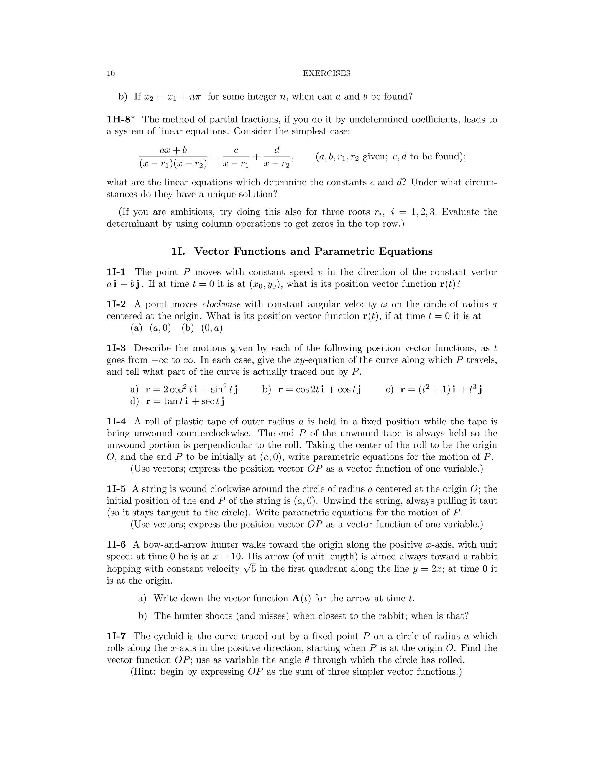 10 EXERCISES
b) If x2 = x1 + nπ for some integer n, when can a and b be found?
1H-8* The method of partial fractions, if you do it by undetermined coeﬃcients, leads to
a system of linear equations. Consider the simplest case:
ax + b c d
= + , (a, b, r1, r2 given; c, d to be found);
(x − r1)(x − r2) x − r1 x − r2
what are the linear equations which determine the constants c and d? Under what circum­
stances do they have a unique solution?
(If you are ambitious, try doing this also for three roots ri, i = 1, 2, 3. Evaluate the
determinant by using column operations to get zeros in the top row.)
1I. Vector Functions and Parametric Equations
1I-1 The point P moves with constant speed v in the direction of the constant vector
a i + b j . If at time t = 0 it is at (x0, y0), what is its position vector function r(t)?
1I-2 A point moves clockwise with constant angular velocity ω on the circle of radius a
centered at the origin. What is its position vector function r(t), if at time t = 0 it is at
(a) (a, 0) (b) (0, a)
1I-3 Describe the motions given by each of the following position vector functions, as t
goes from −∞ to ∞. In each case, give the xy-equation of the curve along which P travels,
and tell what part of the curve is actually traced out by P.
a) r = 2 cos2
t i + sin2
t j b) r = cos 2t i + cos t j c) r = (t2
+ 1) i + t3
j
d) r = tan t i + sec t j
1I-4 A roll of plastic tape of outer radius a is held in a ﬁxed position while the tape is
being unwound counterclockwise. The end P of the unwound tape is always held so the
unwound portion is perpendicular to the roll. Taking the center of the roll to be the origin
O, and the end P to be initially at (a, 0), write parametric equations for the motion of P.
(Use vectors; express the position vector OP as a vector function of one variable.)
1I-5 A string is wound clockwise around the circle of radius a centered at the origin O; the
initial position of the end P of the string is (a, 0). Unwind the string, always pulling it taut
(so it stays tangent to the circle). Write parametric equations for the motion of P.
(Use vectors; express the position vector OP as a vector function of one variable.)
1I-6 A bow-and-arrow hunter walks toward the origin along the positive x-axis, with unit
speed; at time 0 he is at x = 10. His arrow (of unit length) is aimed always toward a rabbit
hopping with constant velocity
√
5 in the ﬁrst quadrant along the line y = 2x; at time 0 it
is at the origin.
a) Write down the vector function A(t) for the arrow at time t.
b) The hunter shoots (and misses) when closest to the rabbit; when is that?
1I-7 The cycloid is the curve traced out by a ﬁxed point P on a circle of radius a which
rolls along the x-axis in the positive direction, starting when P is at the origin O. Find the
vector function OP; use as variable the angle θ through which the circle has rolled.
(Hint: begin by expressing OP as the sum of three simpler vector functions.)
 