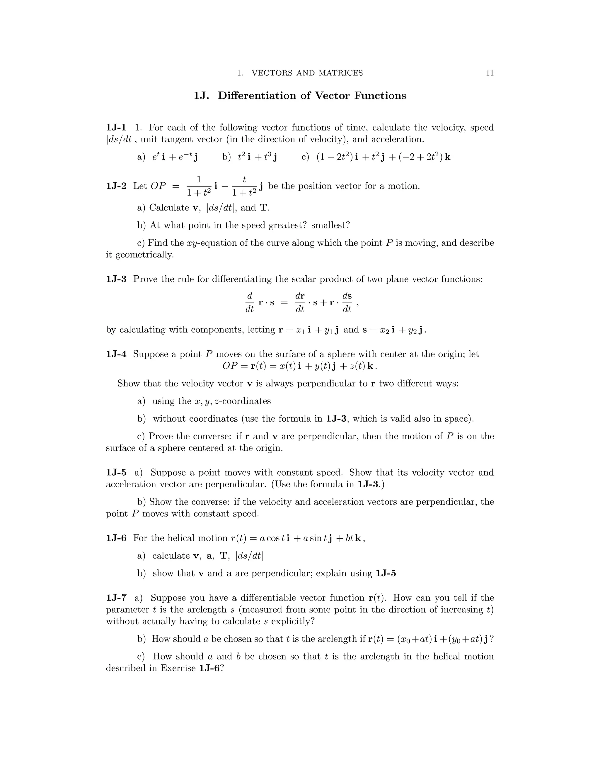 11
1. VECTORS AND MATRICES
1J. Diﬀerentiation of Vector Functions
1J-1 1. For each of the following vector functions of time, calculate the velocity, speed
|ds/dt|, unit tangent vector (in the direction of velocity), and acceleration.
a) et
i + e−t
j b) t2
i + t3
j c) (1 − 2t2
) i + t2
j + (−2 + 2t2
) k
1 t
1J-2 Let OP = i + j be the position vector for a motion.
1 + t2 1 + t2

a) Calculate v, ds/dt , and T.

| |
b) At what point in the speed greatest? smallest?
c) Find the xy-equation of the curve along which the point P is moving, and describe
it geometrically.
1J-3 Prove the rule for diﬀerentiating the scalar product of two plane vector functions:
d dr ds
r s = s + r ,
dt
·
dt
· ·
dt
by calculating with components, letting r = x1 i + y1 j and s = x2 i + y2 j .
1J-4 Suppose a point P moves on the surface of a sphere with center at the origin; let
OP = r(t) = x(t) i + y(t) j + z(t) k .
Show that the velocity vector v is always perpendicular to r two diﬀerent ways:
a) using the x, y, z-coordinates
b) without coordinates (use the formula in 1J-3, which is valid also in space).
c) Prove the converse: if r and v are perpendicular, then the motion of P is on the
surface of a sphere centered at the origin.
1J-5 a) Suppose a point moves with constant speed. Show that its velocity vector and
acceleration vector are perpendicular. (Use the formula in 1J-3.)
b) Show the converse: if the velocity and acceleration vectors are perpendicular, the
point P moves with constant speed.
1J-6 For the helical motion r(t) = a cos t i + a sin t j + bt k ,
a) calculate v, a, T, ds/dt
| |
b) show that v and a are perpendicular; explain using 1J-5
1J-7 a) Suppose you have a diﬀerentiable vector function r(t). How can you tell if the
parameter t is the arclength s (measured from some point in the direction of increasing t)
without actually having to calculate s explicitly?
b) How should a be chosen so that t is the arclength if r(t) = (x0 +at) i +(y0 +at) j ?
c) How should a and b be chosen so that t is the arclength in the helical motion
described in Exercise 1J-6?
 