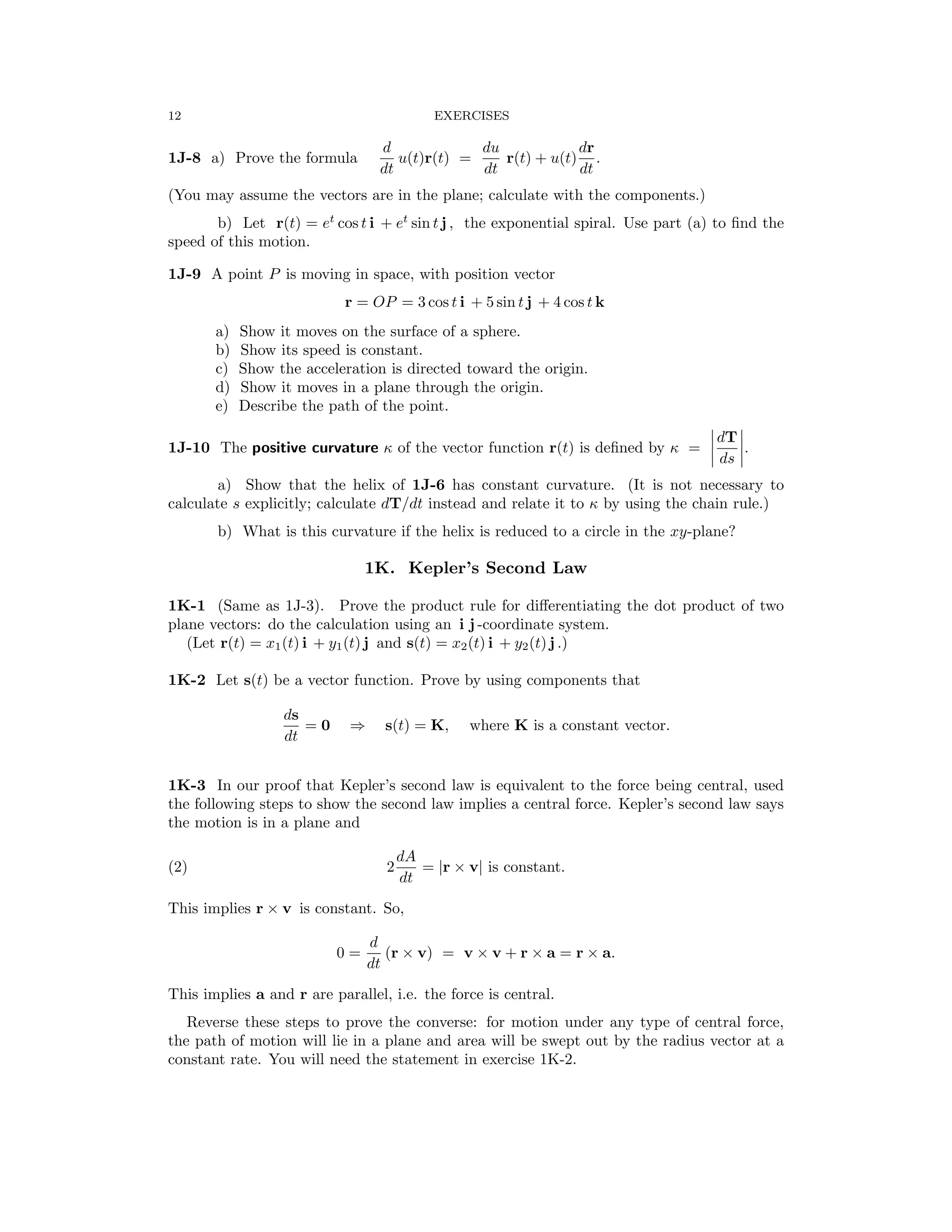 � �
� �
12 EXERCISES
d du dr
1J-8 a) Prove the formula
dt
u(t)r(t) =
dt
r(t) + u(t)
dt
.
(You may assume the vectors are in the plane; calculate with the components.)
b) Let r(t) = et
cos t i + et
sin t j , the exponential spiral. Use part (a) to ﬁnd the
speed of this motion.
1J-9 A point P is moving in space, with position vector
r = OP = 3 cos t i + 5 sin t j + 4 cos t k
a) Show it moves on the surface of a sphere.

b) Show its speed is constant.

c) Show the acceleration is directed toward the origin.

d) Show it moves in a plane through the origin.

e) Describe the path of the point.

�dT�
1J-10 The positive curvature κ of the vector function r(t) is deﬁned by κ = .
� ds �
a) Show that the helix of 1J-6 has constant curvature. (It is not necessary to
calculate s explicitly; calculate dT/dt instead and relate it to κ by using the chain rule.)
b) What is this curvature if the helix is reduced to a circle in the xy-plane?
1K. Kepler’s Second Law
1K-1 (Same as 1J-3). Prove the product rule for diﬀerentiating the dot product of two
plane vectors: do the calculation using an i j -coordinate system.
(Let r(t) = x1(t) i + y1(t) j and s(t) = x2(t) i + y2(t) j .)
1K-2 Let s(t) be a vector function. Prove by using components that
ds
= 0 s(t) = K, where K is a constant vector.
dt
⇒
1K-3 In our proof that Kepler’s second law is equivalent to the force being central, used
the following steps to show the second law implies a central force. Kepler’s second law says
the motion is in a plane and
dA
(2) 2
dt
= |r × v| is constant.
This implies r v is constant. So,
×
d
0 =
dt
(r × v) = v × v + r × a = r × a.
This implies a and r are parallel, i.e. the force is central.
Reverse these steps to prove the converse: for motion under any type of central force,
the path of motion will lie in a plane and area will be swept out by the radius vector at a
constant rate. You will need the statement in exercise 1K-2.
 