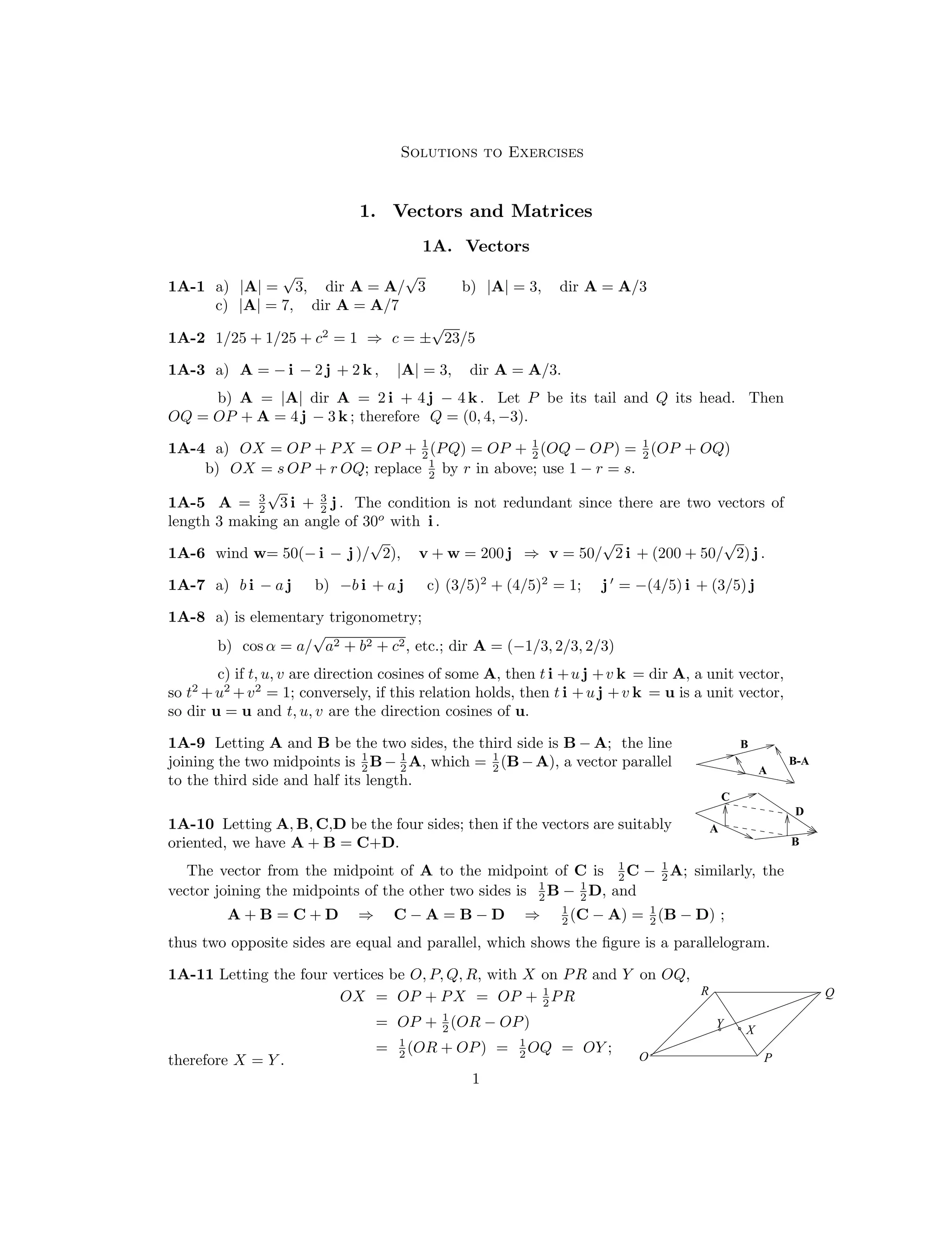 Solutions to Exercises
1.	 Vectors and Matrices
1A. Vectors
1A-1	 a) |A| =
√
3, dir A = A/
√
3 b) |A| = 3, dir A = A/3
c) A = 7, dir A = A/7
| |
±
√
23/5
1A-2 1/25 + 1/25 + c2

= 1
 c =
⇒
1A-3	 a) A = − i − 2 j + 2 k , |A| = 3, dir A = A/3.
b) A = |A| dir A = 2 i + 4 j − 4 k . Let P be its tail and Q its head. Then
OQ = OP + A = 4 j − 3 k ; therefore Q = (0, 4, −3).
1
2

1
2

1
2
(OP + OQ)
a) OX = OP + PX = OP + (PQ) = OP + (OQ − OP)
r in above; use 1 −
1A-4 =
1
2
 by
b) OX = s OP + r OQ; replace r = s.
√
3 i +
3
 3

The condition is not redundant since there are two vectors of
1A-5	 A = j .
2
 2

length 3 making an angle of 30o
with i .

1A-6 wind w= 50(− i − j )/
√
2), v + w = 200 j v = 50/
√
2 i + (200 + 50/
√
2) j .

⇒
′
1A-7 a) b i − a j b) −b i + a j c) (3/5)2
+ (4/5)2
= 1; j = −(4/5) i + (3/5) j
1A-8 a) is elementary trigonometry;
b) cos α = a/
√
a2 + b2 + c2, etc.; dir A = (−1/3, 2/3, 2/3)
c) if t, u, v are direction cosines of some A, then t i +u j +v k = dir A, a unit vector,
so t2
+u 2
+v

2

= 1; conversely, if this relation holds, then t i +u j +v k = u is a unit vector,
so dir u = u and t, u, v are the direction cosines of u.
1

1

1
joining the two midpoints is 2

1A-9	 Letting A and B be the two sides, the third side is B − A; the line B
A
A
B
C
D
B-A
A, which (B−A), a vector parallel
B−
to the third side and half its length.
=
2
 2

1A-10 Letting A, B, C,D be the four sides; then if the vectors are suitably
oriented, we have A + B = C+D.
1
2

1
2

The vector from the midpoint of A to the midpoint of C is A; similarly, the
C −
D, and
1
2
B − 1
2

vector joining the midpoints of the other two sides is
1
2
(C − A) = 1
2
(B − D)
A + B = C + D ⇒ C − A = B − D ;
⇒
thus two opposite sides are equal and parallel, which shows the ﬁgure is a parallelogram.
1A-11 Letting the four vertices be O, P, Q, R, with X on PR and Y on OQ,
P
Q
R
X
Y
1
2
PR
OX = OP + PX = OP +
1
2
(OR − OP)
OP +
=
1
2
(OR + OP) = 1
2
OQ = OY ;
=
therefore X = Y . O
1

 