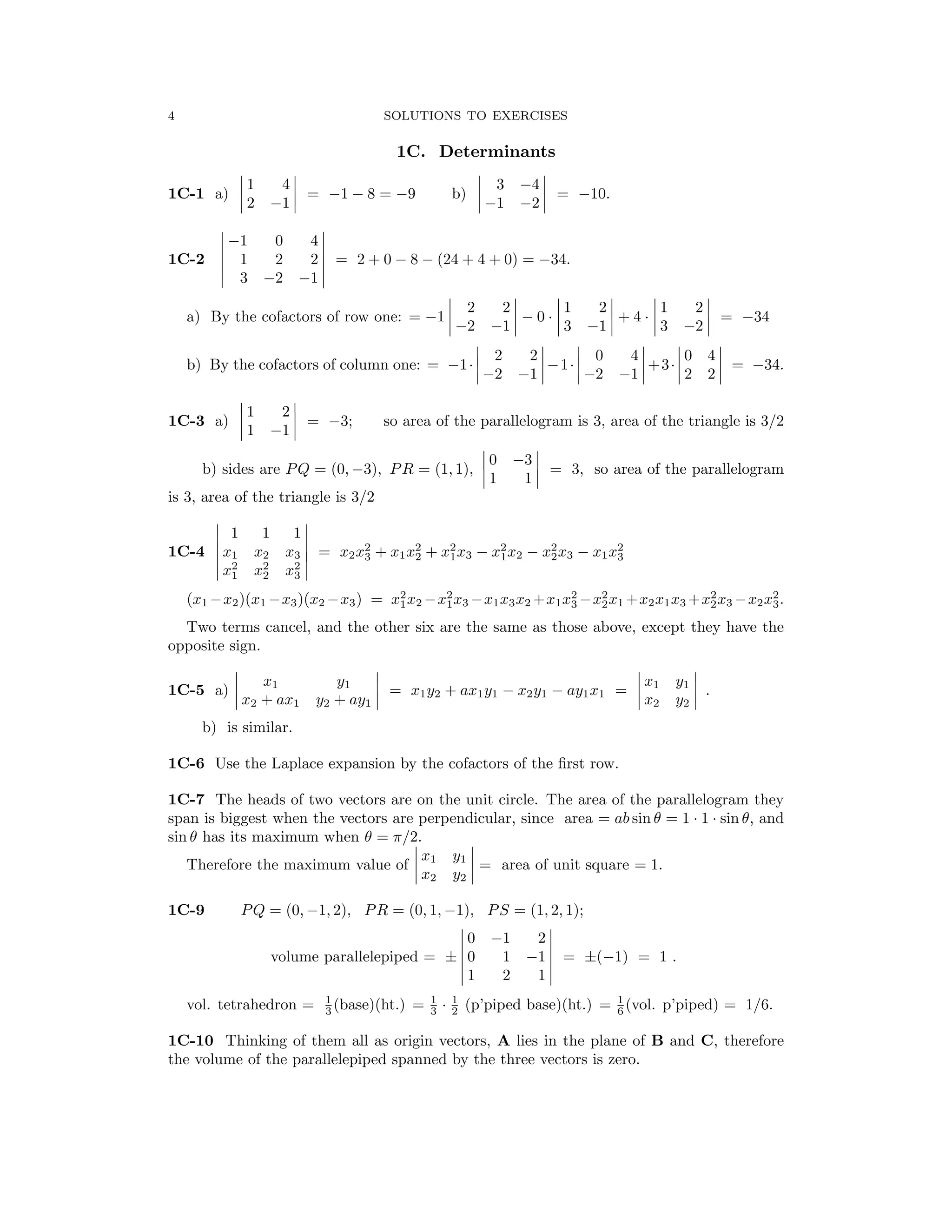 � � � �
� � � �
� �
� �
� �
� � � � � �
� � �
� � � � � �
� � � � � �
� �
� �
� �
� �
� �
�
� � � �
� � � �
� � � �
� �
� �
� �
� �
4 SOLUTIONS TO EXERCISES
1C. Determinants
1C-1 a) � 1 4 � = = b) � 3 −4 � = −10.
� 2 −1 � −1 − 8 −9 � −1 −2 �
� 0 4 �
� −1 �
1C-2 1 2 2 = 2 + 0 − 8 − (24 + 4 + 0) = −34.
� 3 �
−2 −1
� 2 2 � � 1 2 � � 1 2 �
a) By the cofactors of row one: = −1 � −2 −1
�
� − 0 · � 3 −1
�
� + 4 · � 3 −2
�
� = −34
� 2 2 � � 0 4 � � 0 4 �
b) By the cofactors of column one: = −1·� �−1·� �+3·� 2 2 � = −34.
−2 −1 −2 −1
� 1 2 �
1C-3 a) �
�
1 −1 �
� = −3; so area of the parallelogram is 3, area of the triangle is 3/2
b) sides are PQ = (0, −3), PR = (1, 1), �
�
1
0 −
1
3
�
� = 3, so area of the parallelogram
is 3, area of the triangle is 3/2
� 1 1 1
� x

2 2 2 �

1C-4 �
� x1 x2 x3 � = x2x3
2
+ x1x2
2
+ x2
1x3 − x2
1x2 − 2
2x3 − x1x3
2
� x x x
1 2 3
(x1 −x2)(x1 −x3)(x2 −x3) = x2
1x2 −x2
1x3 −x1x3x2 +x1x2
3 −x2
2
x1 +x2x1x3 +x2
2x3 −x2x2
3.
Two terms cancel, and the other six are the same as those above, except they have the
opposite sign.
1C-5 a)
�
x2 +
x1
ax1 y2 +
y1
ay1
�
= x1y2 + ax1y1 − x2y1 − ay1x1 =
�
x
x
2
1
y
y
2
1
�
.
b) is similar.
1C-6 Use the Laplace expansion by the cofactors of the ﬁrst row.
1C-7 The heads of two vectors are on the unit circle. The area of the parallelogram they
span is biggest when the vectors are perpendicular, since area = ab sin θ = 1 1 sin θ, and
· ·
sin θ has its maximum when θ = π/2.
Therefore the maximum value of � x1 y1 � = area of unit square = 1.
� x2 y2
�
1C-9 PQ = (0, −1, 2), PR = (0, 1, −1), PS = (1, 2, 1);
� 0 2 �
� −1 �
� 1 2 1 �
volume parallelepiped = ± � 0 1 −1 � = ±(−1) = 1 .
vol. tetrahedron = 1 1 1 1
(base)(ht.) = (p’piped base)(ht.) = (vol. p’piped) = 1/6.
3 3 2 6
·
1C-10 Thinking of them all as origin vectors, A lies in the plane of B and C, therefore
the volume of the parallelepiped spanned by the three vectors is zero.
 