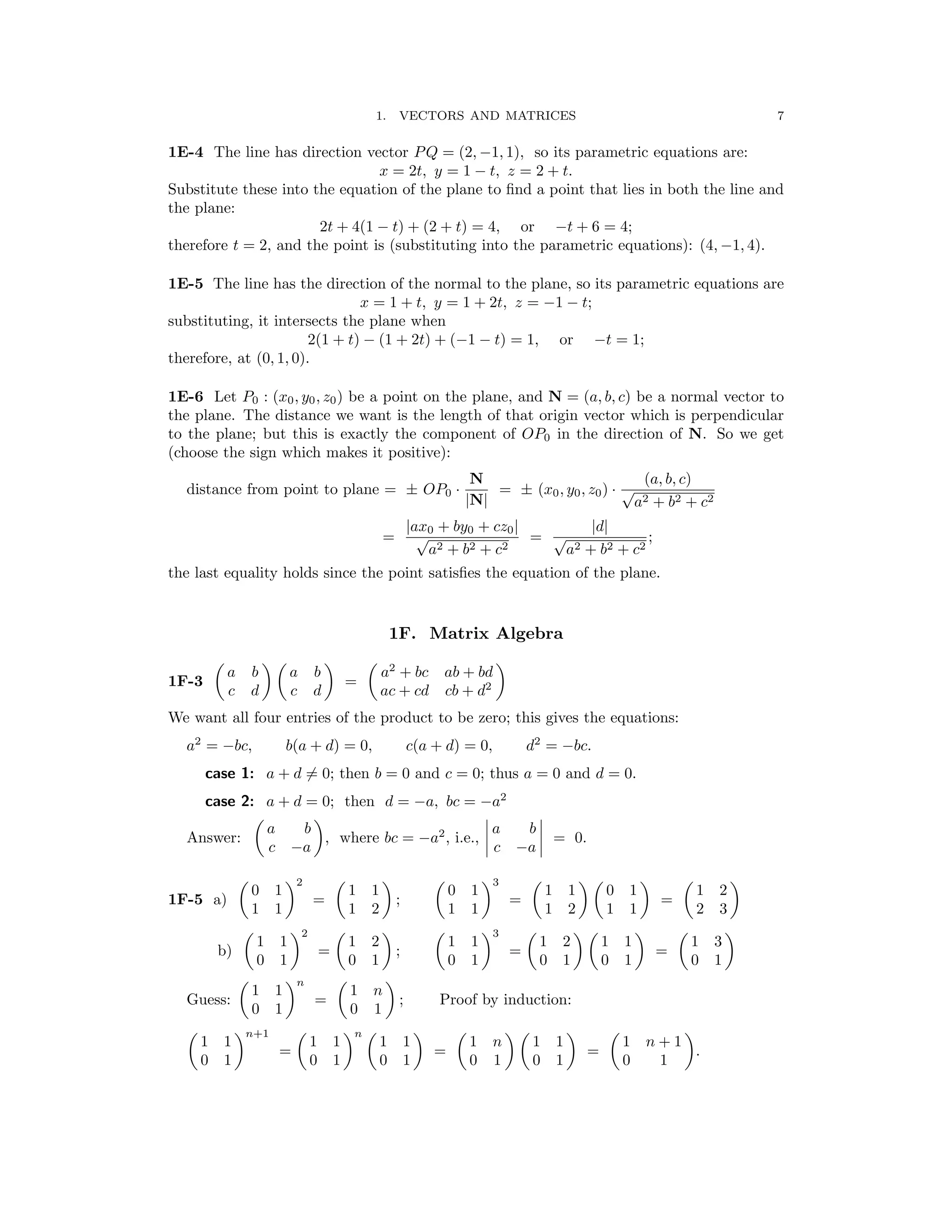 � � � � � �
�
� � � �
� �
� �
1. VECTORS AND MATRICES 7
1E-4 The line has direction vector PQ = (2, −1, 1), so its parametric equations are:
x = 2t, y = 1 − t, z = 2 + t.
Substitute these into the equation of the plane to ﬁnd a point that lies in both the line and
the plane:
2t + 4(1 − t) + (2 + t) = 4, or −t + 6 = 4;
therefore t = 2, and the point is (substituting into the parametric equations): (4, −1, 4).
1E-5 The line has the direction of the normal to the plane, so its parametric equations are
x = 1 + t, y = 1 + 2t, z = −1 − t;
substituting, it intersects the plane when
2(1 + t) − (1 + 2t) + (−1 − t) = 1, or −t = 1;
therefore, at (0, 1, 0).
1E-6 Let P0 : (x0, y0, z0) be a point on the plane, and N = (a, b, c) be a normal vector to
the plane. The distance we want is the length of that origin vector which is perpendicular
to the plane; but this is exactly the component of OP0 in the direction of N. So we get
(choose the sign which makes it positive):
N (a, b, c)
distance from point to plane = ± OP0 ·
|N|
= ± (x0, y0, z0) · √
a2 + b2 + c2
=
|ax0 + by0 + cz0|
=
|d|
;
√
a2 + b2 + c2
√
a2 + b2 + c2
the last equality holds since the point satisﬁes the equation of the plane.
1F. Matrix Algebra
a b a b a2
+ bc ab + bd
1F-3 =
c d c d ac + cd cb + d2
We want all four entries of the product to be zero; this gives the equations:
a2
= −bc, b(a + d) = 0, c(a + d) = 0, d2
= −bc.
case 1: a + d = 0; then b = 0 and c = 0; thus a = 0 and d = 0.
case 2: a + d = 0; then d = −a, bc = −a2
a b a b
Answer: , where bc = −a2
, i.e., � � = 0.
c −a c −a
� �2 � � � �3 � � � � � �
0 1 1 1 0 1 1 1 0 1 1 2
1F-5 a) = ; = =
1 1 1 2 1 1 1 2 1 1 2 3
� �2 � � � �3 � � � � � �
1 1 1 2 1 1 1 2 1 1 1 3
b) = ; = =
0 1 0 1 0 1 0 1 0 1 0 1
� �n � �
1 1 1 n
Guess: = ; Proof by induction:
0 1 0 1
� �n+1 � �n � � � � � � � �
1 1 1 1 1 1 1 n 1 1 1 n + 1
= = = .
0 1 0 1 0 1 0 1 0 1 0 1
 