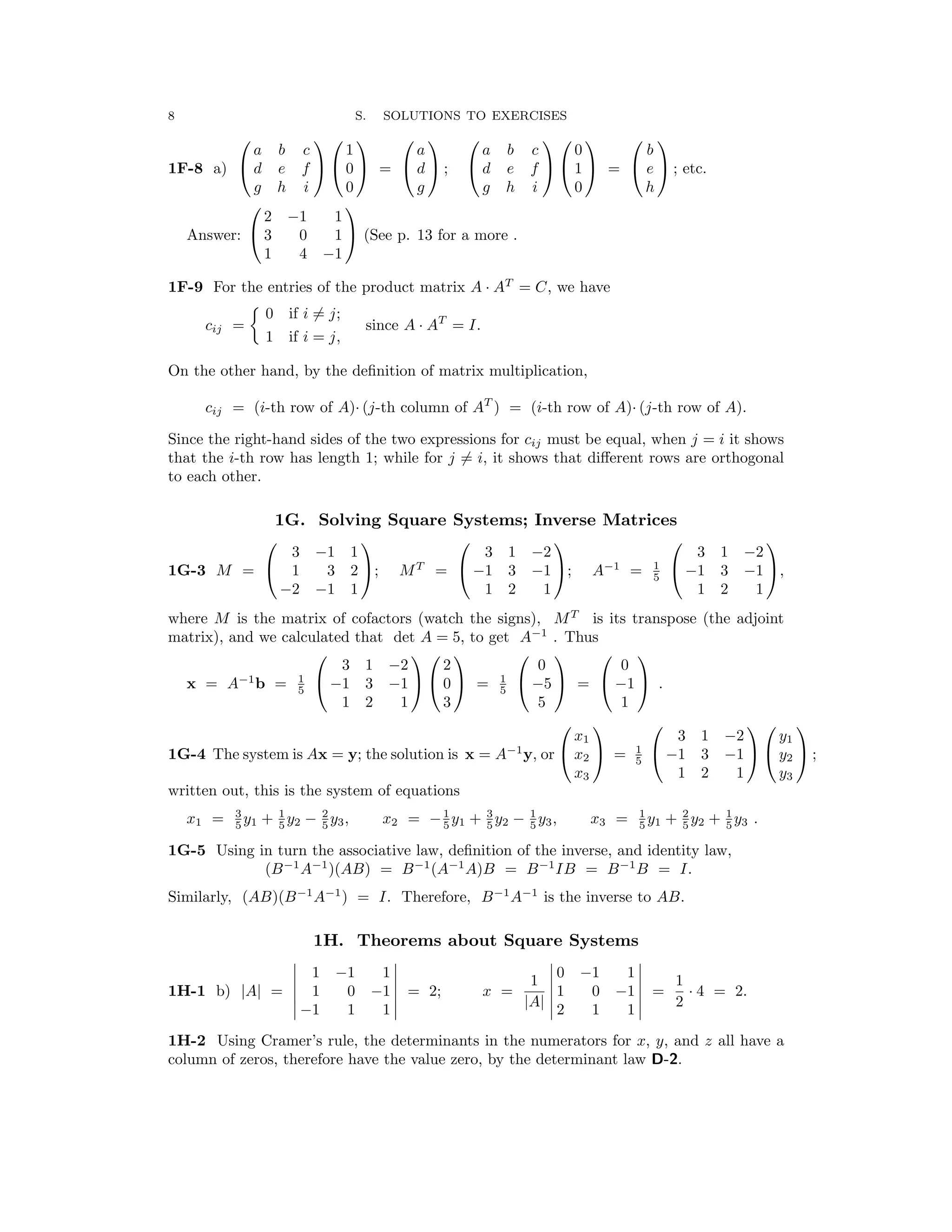 �
�
� � � �
� � � �
�
8 S. SOLUTIONS TO EXERCISES
           
a b c 1 a a b c 0 b
1F-8 a)  d e f   0  =  d  ;  d e f   1  =  e  ; etc.
g h i 0 g g h i 0 h
 
2 −1 1

Answer:  3 0 1  (See p. 13 for a more .

1 4 −1

1F-9 For the entries of the product matrix A AT
= C, we have
·
0 if i = j;
cij =
�
since A AT
= I.
1 if i = j,
·
On the other hand, by the deﬁnition of matrix multiplication,
cij = (i-th row of A) (j-th column of AT
) = (i-th row of A) (j-th row of A).
· ·
Since the right-hand sides of the two expressions for cij must be equal, when j = i it shows
that the i-th row has length 1; while for j = i, it shows that diﬀerent rows are orthogonal
to each other.
1G. Solving Square Systems; Inverse Matrices
     
3 −1 1 3 1 −2 3 1 −2
1G-3 M =  1 3 2 ; MT
=  −1 3 −1 ; A−1
= 1
5
 −1 3 −1 ,
−2 −1 1 1 2 1 1 2 1
where M is the matrix of cofactors (watch the signs), MT
is its transpose (the adjoint
matrix), and we calculated that det A = 5, to get A−1
. Thus
       
3 1 −2 2 0 0

x = A−1
b = 1
5
 −1 3 −1   0  = 1
5 −5 −1

  =   .
1 2 1 3 5 1
     
x1 3 1 −2 y1
1G-4 The system is Ax = y; the solution is x = A−1
y, or  x2
 = 5
1  −1 3 −1   y2
 ;
x3 1 2 1 y3
written out, this is the system of equations
x1 = 5
3
y1 + 5
1
y2 − 5
2
y3, x2 = −5
1
y1 + 5
3
y2 − 5
1
y3, x3 = 5
1
y1 + 5
2
y2 + 5
1
y3 .
1G-5 Using in turn the associative law, deﬁnition of the inverse, and identity law,
(B−1
A−1
)(AB) = B−1
(A−1
A)B = B−1
IB = B−1
B = I.
Similarly, (AB)(B−1
A−1
) = I. Therefore, B−1
A−1
is the inverse to AB.
1H. Theorems about Square Systems
� 1 1 � � 0 1 �
� −1 � 1 � −1 � 1
� −1 1 1 � | | � 2 1 1
1H-1 b) |A| = � 1 0 −1 � = 2; x =
A � 1 0 −1 � =
2
· 4 = 2.
1H-2 Using Cramer’s rule, the determinants in the numerators for x, y, and z all have a
column of zeros, therefore have the value zero, by the determinant law D-2.
 