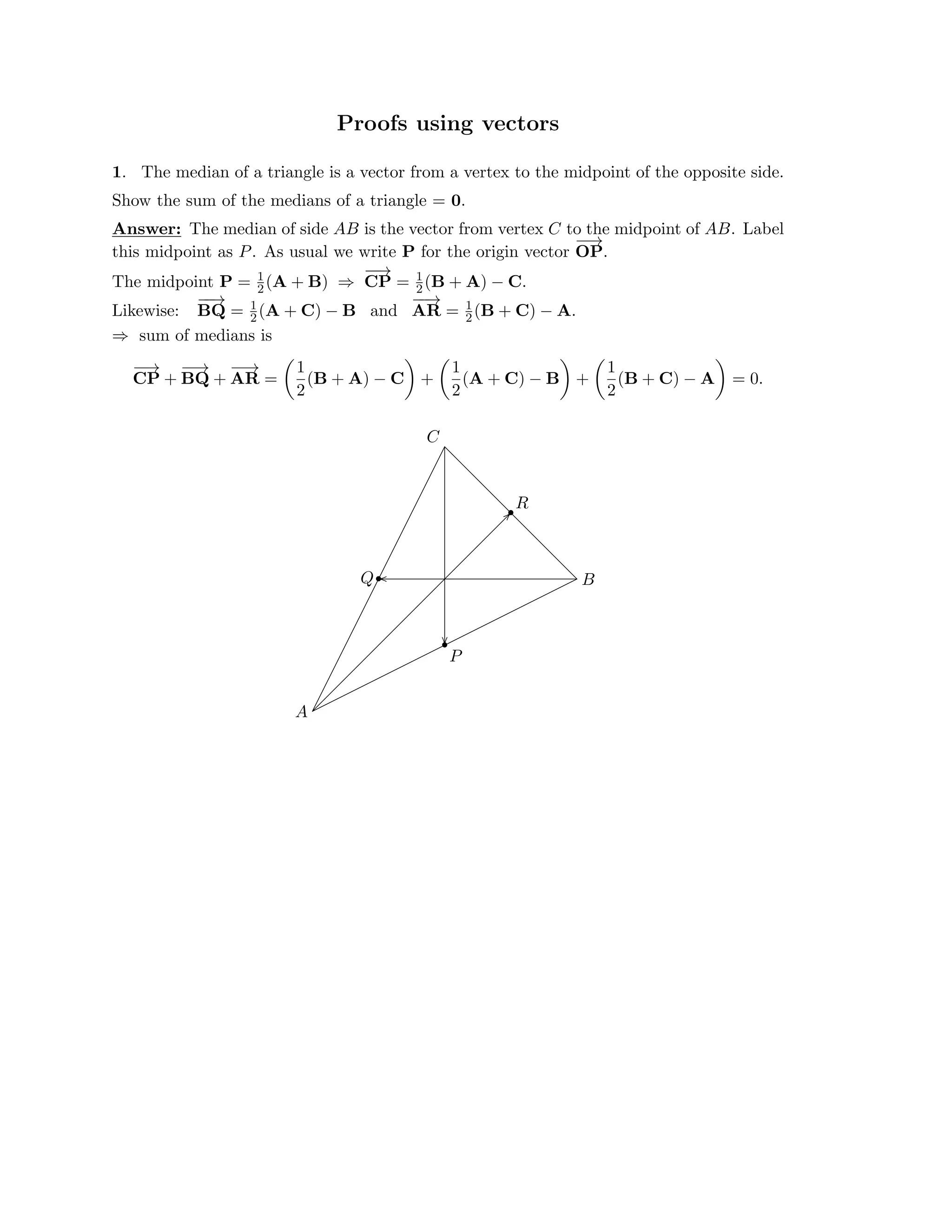 � � � � � �
Proofs using vectors
1. The median of a triangle is a vector from a vertex to the midpoint of the opposite side.

Show the sum of the medians of a triangle = 0.

Answer: The median of side AB is the vector from vertex C to the midpoint of AB. Label

this midpoint as P. As usual we write P for the origin vector
−
−
→

OP.
−
−
→
CP =
1
2(A + B)
 1
The midpoint P =
 (B + A) − C.

⇒
 2
Likewise:

−
−
→
BQ = (A + C) − B and
−
−
→
AR =
1
2
1
2(B + C) − A.

sum of medians is
⇒
−
−
→
BQ +
−
−
→ 1
(B + A) − C +
1
(A + C) − B +
1
(B + C) − A = 0.
CP +
−
−
→
AR =
2 2 2
C
•
•
•
A
B
P
R
Q
��
��
��
 