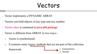Vectors
 Vector implements a DYNAMIC ARRAY.
 Vectors can hold objects of any type and any number.
 Vector class is contained in java.util package
 Vector is different from ARRAY in two ways:-
1. Vector is synchronized.
2. It contains many legacy methods that are not part of the collection
framework. 1. Enumeration.
2. Iterator
 