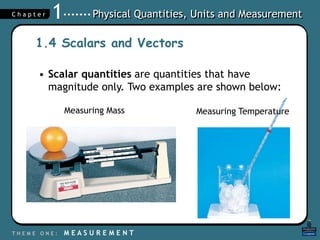 Physical Quantities, Units and Measurement
T H E M E O N E : M E A S U R E M E N T
C h a p t e r 1
1.4 Scalars and Vectors
• Scalar quantities are quantities that have
magnitude only. Two examples are shown below:
Measuring Mass Measuring Temperature
 
