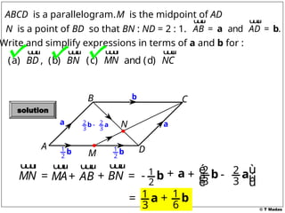 © T Madas
M
A
B C
D
N
ABCD is a parallelogram.
and .
AB AD
= =
a b
u
u
u
r u
u
u
r
M is the midpoint of AD
Write and simplify expressions in terms of a and b for :
(a) ,
BD
u
u
u
r
(b) BN
u
u
u
r
and (d) NC
u
u
u
r
N is a point of BD so that BN : ND = 2 : 1.
(c) MN
u
u
u
r
a
1
2
b 1
2
b
a
b
MN =
u
u
u
r
MA
u
u
u
r
BN
+ =
u
u
u
r
1
2
- b + a
2 2
3 3
-
b a
AB
+
u
u
u
r 2 2
3 3
é ù
+ -
ê ú
ë û
b a
1
3
= a 1
6
+ b
solution
 