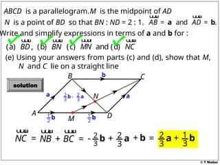 © T Madas
M
A
B C
D
N
ABCD is a parallelogram.
and .
AB AD
= =
a b
u
u
u
r u
u
u
r
M is the midpoint of AD
Write and simplify expressions in terms of a and b for :
(a) ,
BD
u
u
u
r
(b) BN
u
u
u
r
and (d) NC
u
u
u
r
N is a point of BD so that BN : ND = 2 : 1.
(c) MN
u
u
u
r
a
1
2
b 1
2
b
a
b
NC =
u
u
u
r
NB
u
u
u
r
2
3
- b 2
3
+ a
2 2
3 3
-
b a
BC
+ =
u
u
u
r
+ b 2
3
= a 1
3
+ b
(e) Using your answers from parts (c) and (d), show that M,
N and C lie on a straight line
solution
 
